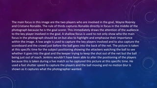 The main focus in this image are the two players who are involved in the goal, Wayne Rooney
and Cristiano Ronaldo. The rule of thirds captures Ronaldo directly in focus in the middle of the
photograph because he is the goal scorer. This immediately draws the attention of the audience
to the key player involved in the goal. A shallow focus is used to not only show who the main
focus in the photograph should be on but also to highlight and emphasise their importance
within the image. A low angle is used to capture the key players involved and to also capture the
scoreboard and the crowd just before the ball goes into the back of the net. The picture is taken
at this specific time for the subject positioning showing the attackers watching the ball to see
whether it goes into the goal and the keeper trying to keep the shot out of the net but the ball
being just out of reach. Jenkins wouldn’t have been able to alter the positioning of the players
because this is taken during a live match so he captured this picture at this specific time. He
used a fast shutter speed to capture the players and the ball moving and no motion blur is
shown as it captures what the photographer wanted.
 