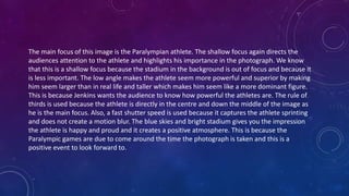 The main focus of this image is the Paralympian athlete. The shallow focus again directs the
audiences attention to the athlete and highlights his importance in the photograph. We know
that this is a shallow focus because the stadium in the background is out of focus and because it
is less important. The low angle makes the athlete seem more powerful and superior by making
him seem larger than in real life and taller which makes him seem like a more dominant figure.
This is because Jenkins wants the audience to know how powerful the athletes are. The rule of
thirds is used because the athlete is directly in the centre and down the middle of the image as
he is the main focus. Also, a fast shutter speed is used because it captures the athlete sprinting
and does not create a motion blur. The blue skies and bright stadium gives you the impression
the athlete is happy and proud and it creates a positive atmosphere. This is because the
Paralympic games are due to come around the time the photograph is taken and this is a
positive event to look forward to.
 