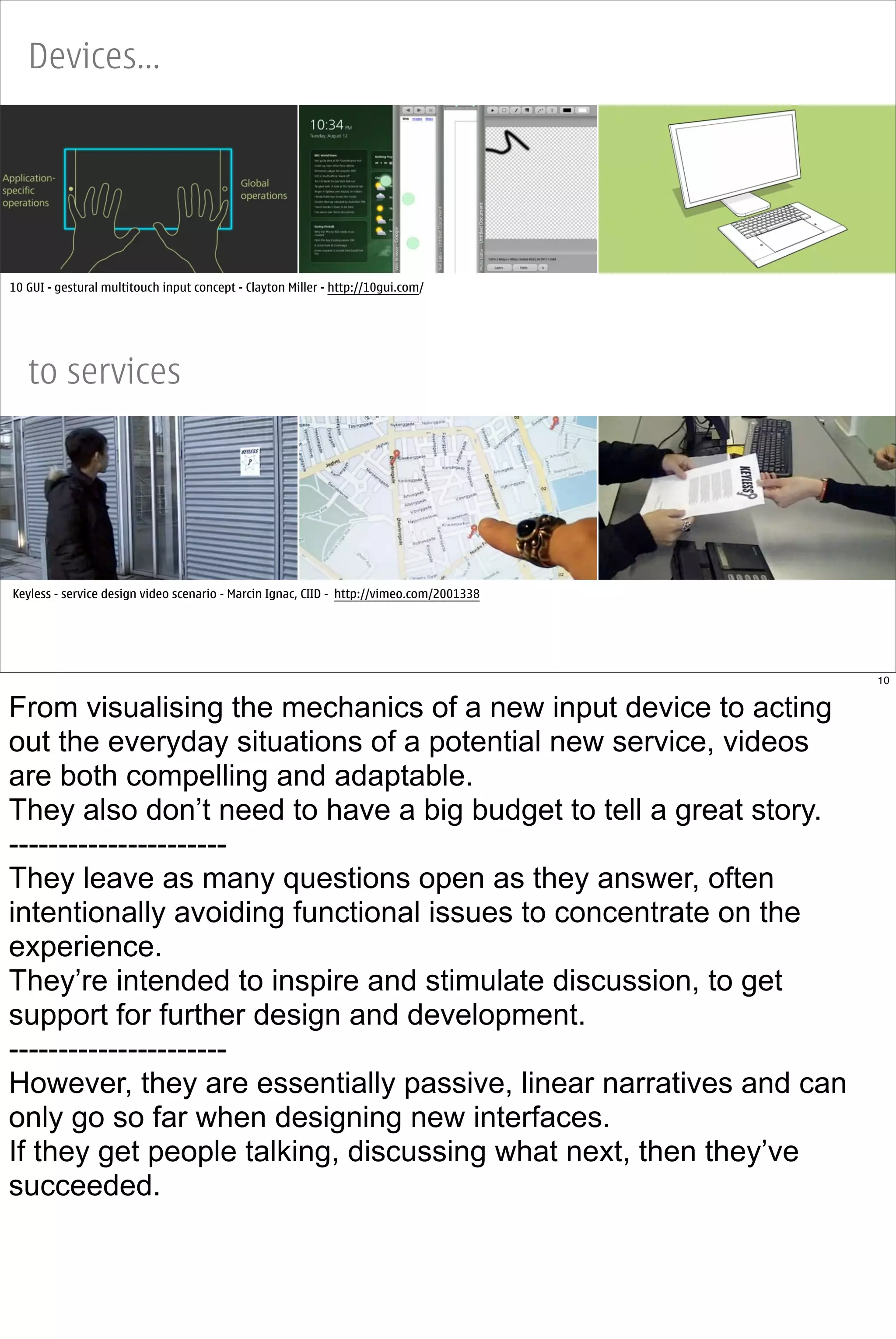 Devices...




10 GUI - gestural multitouch input concept - Clayton Miller - http://10gui.com/




   to services




Keyless - service design video scenario - Marcin Ignac, CIID - http://vimeo.com/2001338




                                                                                          10


From visualising the mechanics of a new input device to acting
out the everyday situations of a potential new service, videos
are both compelling and adaptable.
They also don’t need to have a big budget to tell a great story.
----------------------
They leave as many questions open as they answer, often
intentionally avoiding functional issues to concentrate on the
experience.
They’re intended to inspire and stimulate discussion, to get
support for further design and development.
----------------------
However, they are essentially passive, linear narratives and can
only go so far when designing new interfaces.
If they get people talking, discussing what next, then they’ve
succeeded.
 