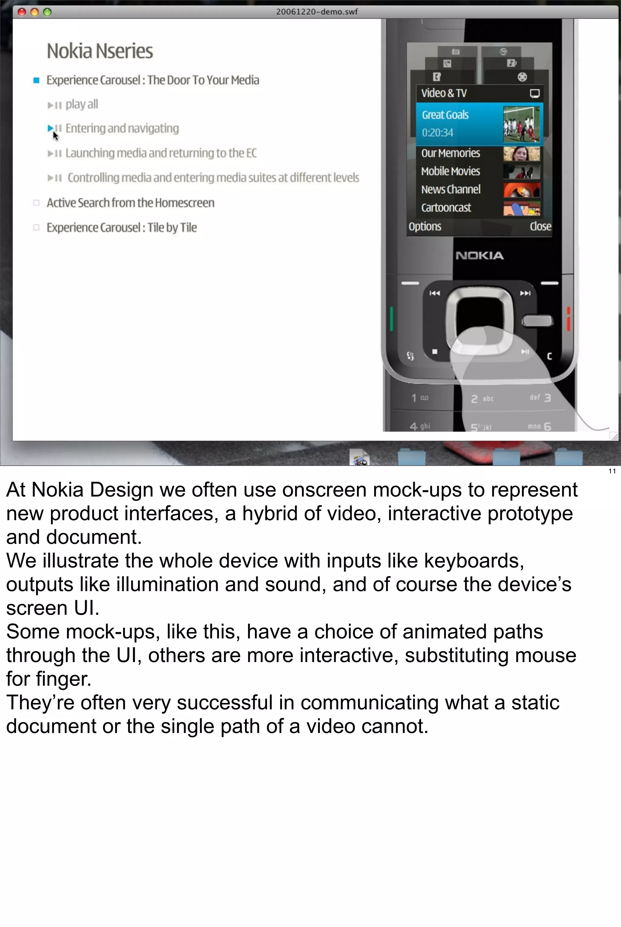 11


At Nokia Design we often use onscreen mock-ups to represent
new product interfaces, a hybrid of video, interactive prototype
and document.
We illustrate the whole device with inputs like keyboards,
outputs like illumination and sound, and of course the device’s
screen UI.
Some mock-ups, like this, have a choice of animated paths
through the UI, others are more interactive, substituting mouse
for finger.
They’re often very successful in communicating what a static
document or the single path of a video cannot.
 