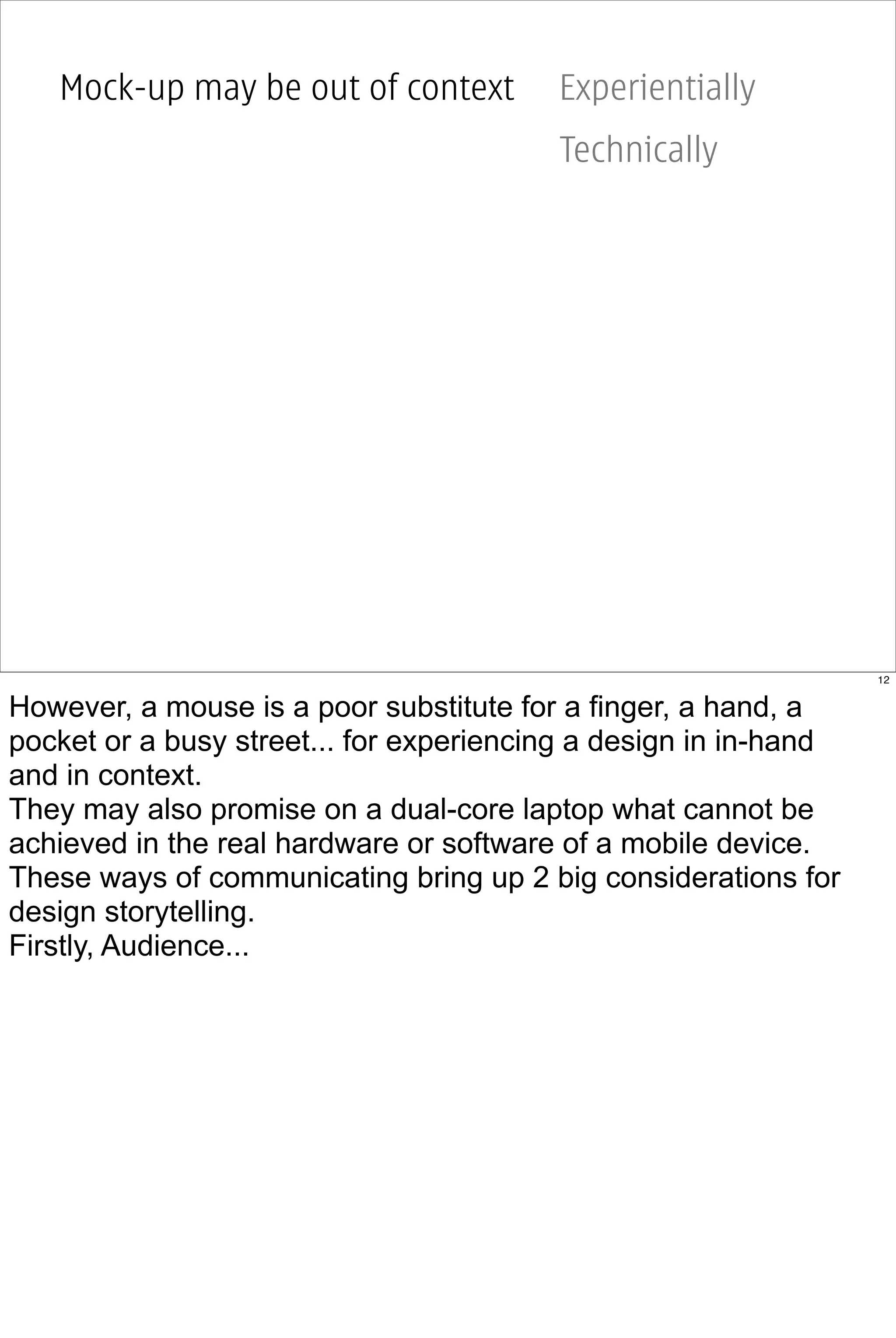 Mock-up may be out of context         Experientially
                                         Technically




                                                                  12


However, a mouse is a poor substitute for a finger, a hand, a
pocket or a busy street... for experiencing a design in in-hand
and in context.
They may also promise on a dual-core laptop what cannot be
achieved in the real hardware or software of a mobile device.
These ways of communicating bring up 2 big considerations for
design storytelling.
Firstly, Audience...
 