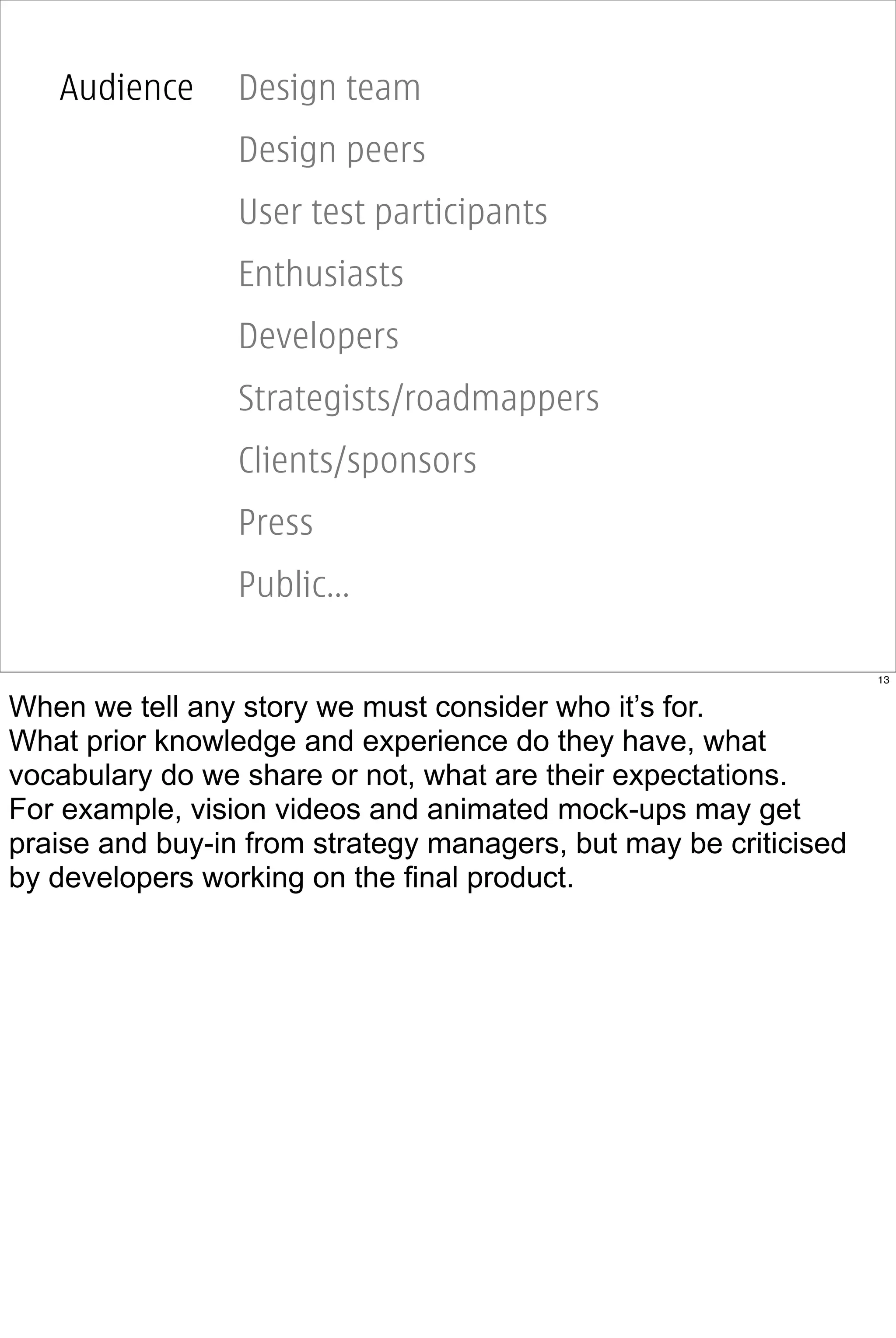 Audience      Design team
                 Design peers
                 User test participants
                 Enthusiasts
                 Developers
                 Strategists/roadmappers
                 Clients/sponsors
                 Press
                 Public...

                                                                  13


When we tell any story we must consider who it’s for.
What prior knowledge and experience do they have, what
vocabulary do we share or not, what are their expectations.
For example, vision videos and animated mock-ups may get
praise and buy-in from strategy managers, but may be criticised
by developers working on the final product.
 