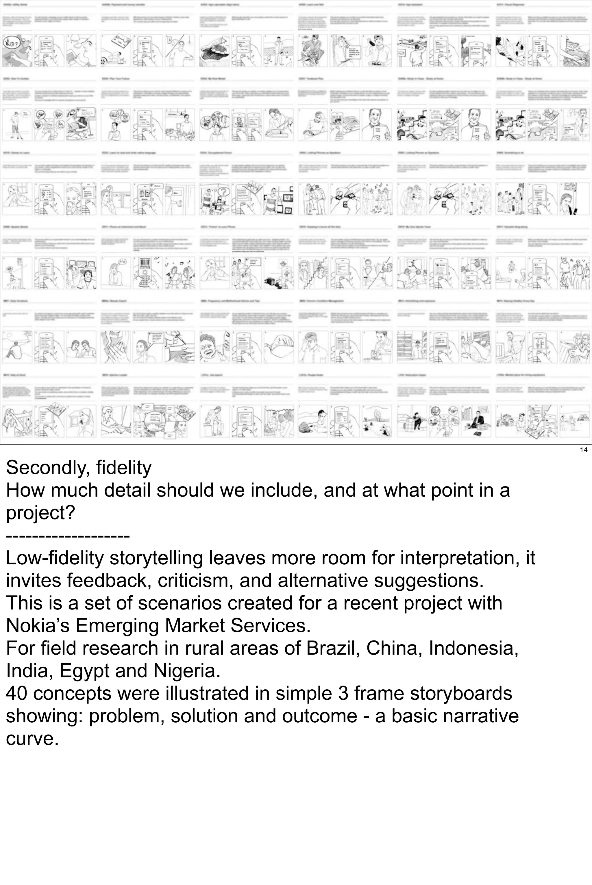 14


Secondly, fidelity
How much detail should we include, and at what point in a
project?
-------------------
Low-fidelity storytelling leaves more room for interpretation, it
invites feedback, criticism, and alternative suggestions.
This is a set of scenarios created for a recent project with
Nokia’s Emerging Market Services.
For field research in rural areas of Brazil, China, Indonesia,
India, Egypt and Nigeria.
40 concepts were illustrated in simple 3 frame storyboards
showing: problem, solution and outcome - a basic narrative
curve.
 