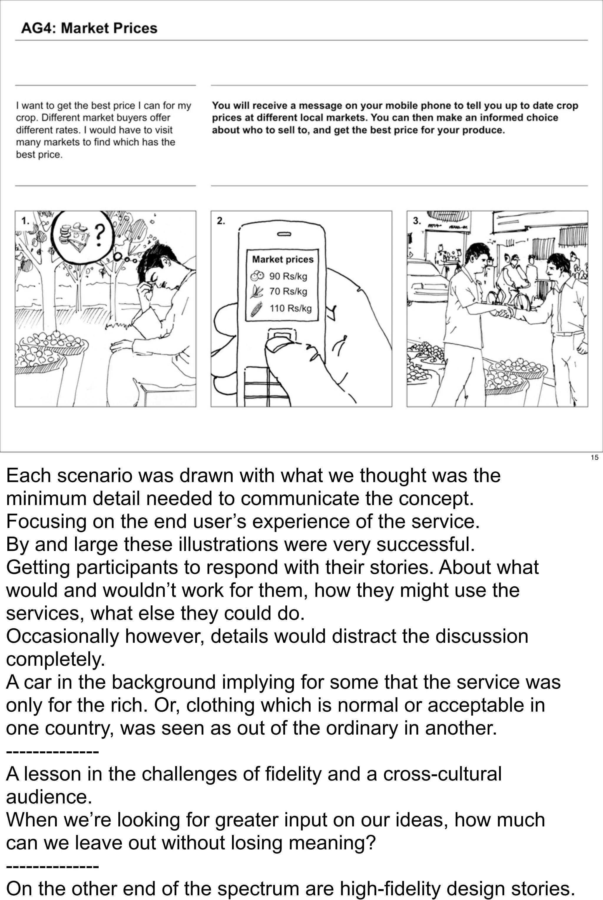 15


Each scenario was drawn with what we thought was the
minimum detail needed to communicate the concept.
Focusing on the end user’s experience of the service.
By and large these illustrations were very successful.
Getting participants to respond with their stories. About what
would and wouldn’t work for them, how they might use the
services, what else they could do.
Occasionally however, details would distract the discussion
completely.
A car in the background implying for some that the service was
only for the rich. Or, clothing which is normal or acceptable in
one country, was seen as out of the ordinary in another.
--------------
A lesson in the challenges of fidelity and a cross-cultural
audience.
When we’re looking for greater input on our ideas, how much
can we leave out without losing meaning?
--------------
On the other end of the spectrum are high-fidelity design stories.
 