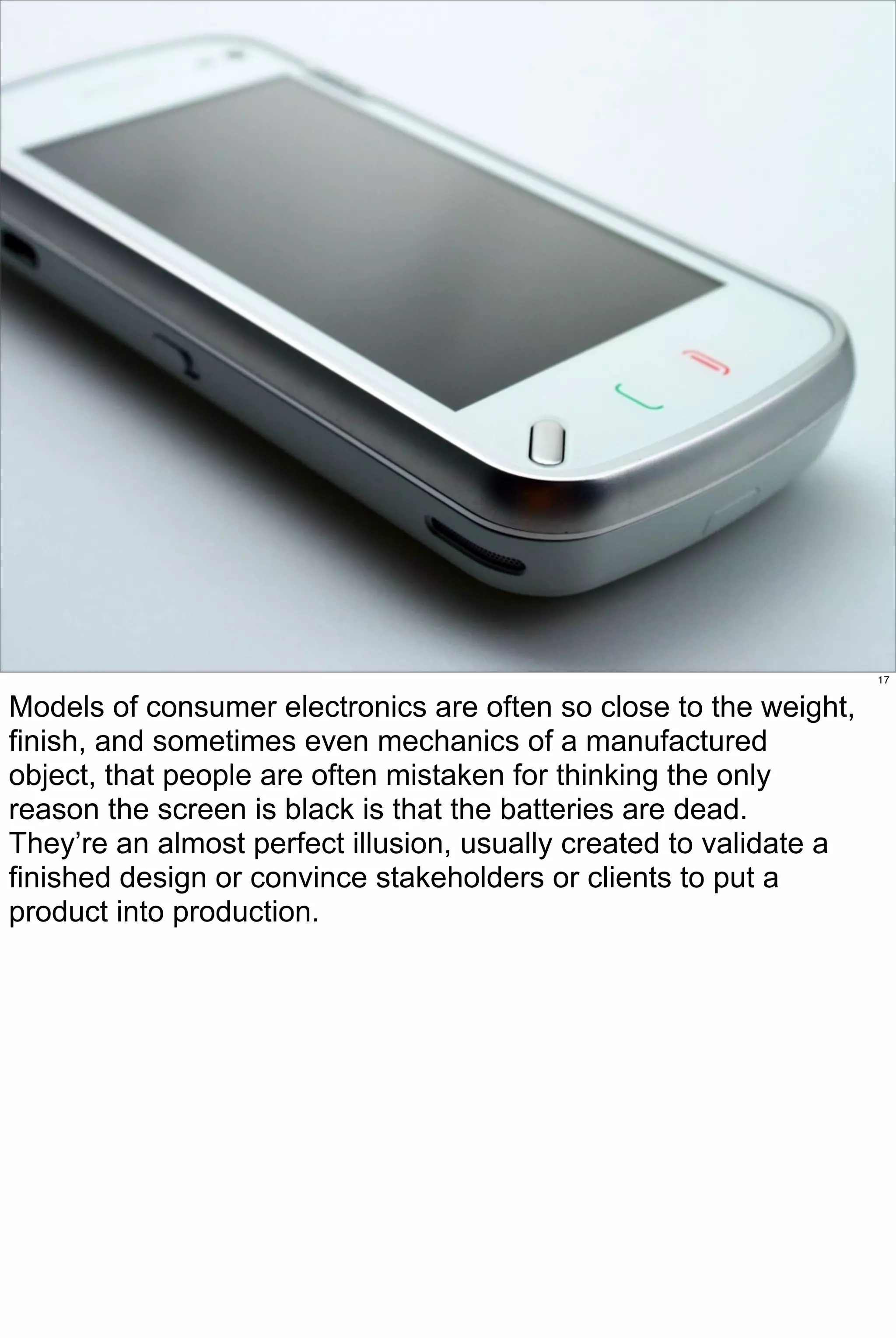 17


Models of consumer electronics are often so close to the weight,
finish, and sometimes even mechanics of a manufactured
object, that people are often mistaken for thinking the only
reason the screen is black is that the batteries are dead.
They’re an almost perfect illusion, usually created to validate a
finished design or convince stakeholders or clients to put a
product into production.
 