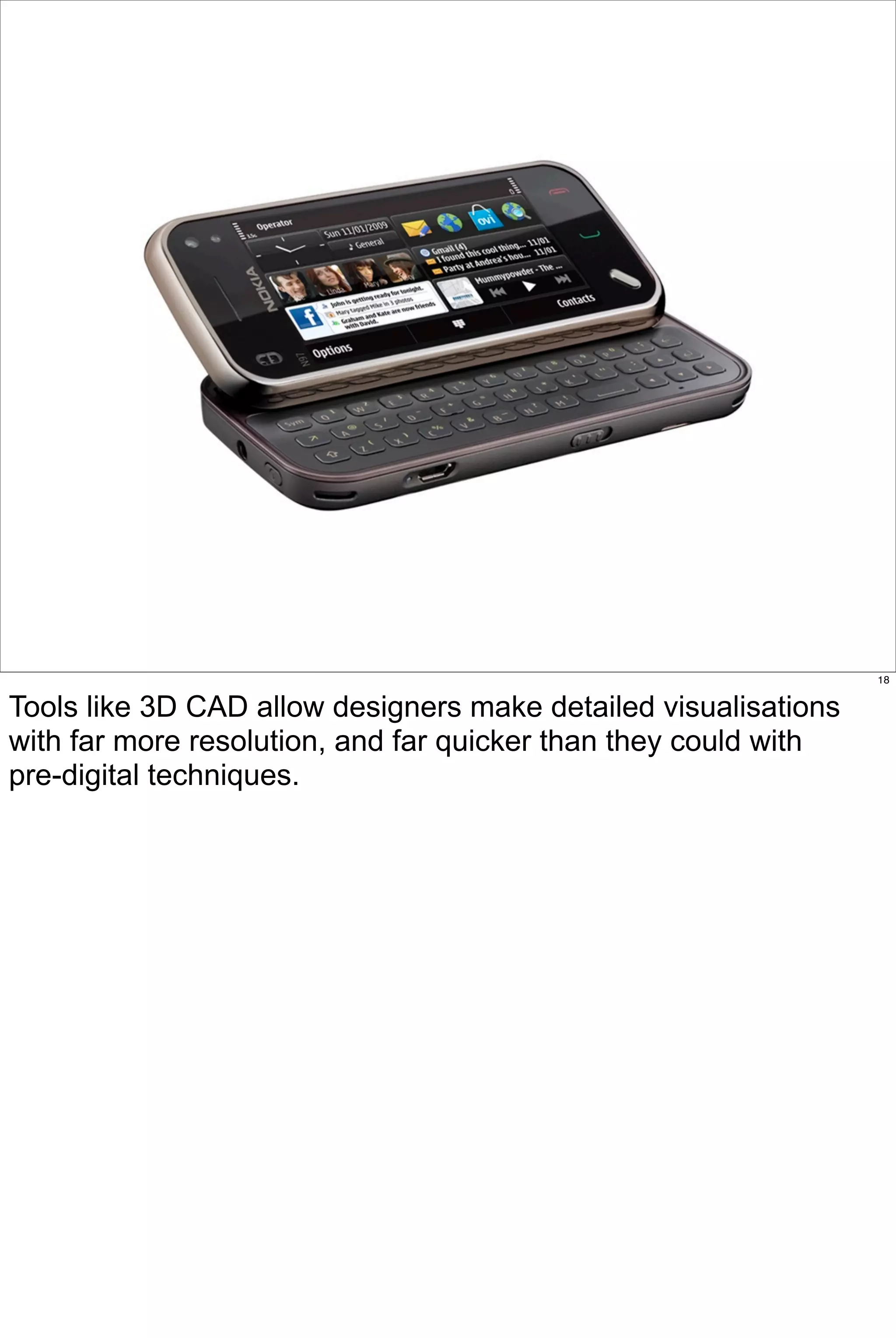 18


Tools like 3D CAD allow designers make detailed visualisations
with far more resolution, and far quicker than they could with
pre-digital techniques.
 