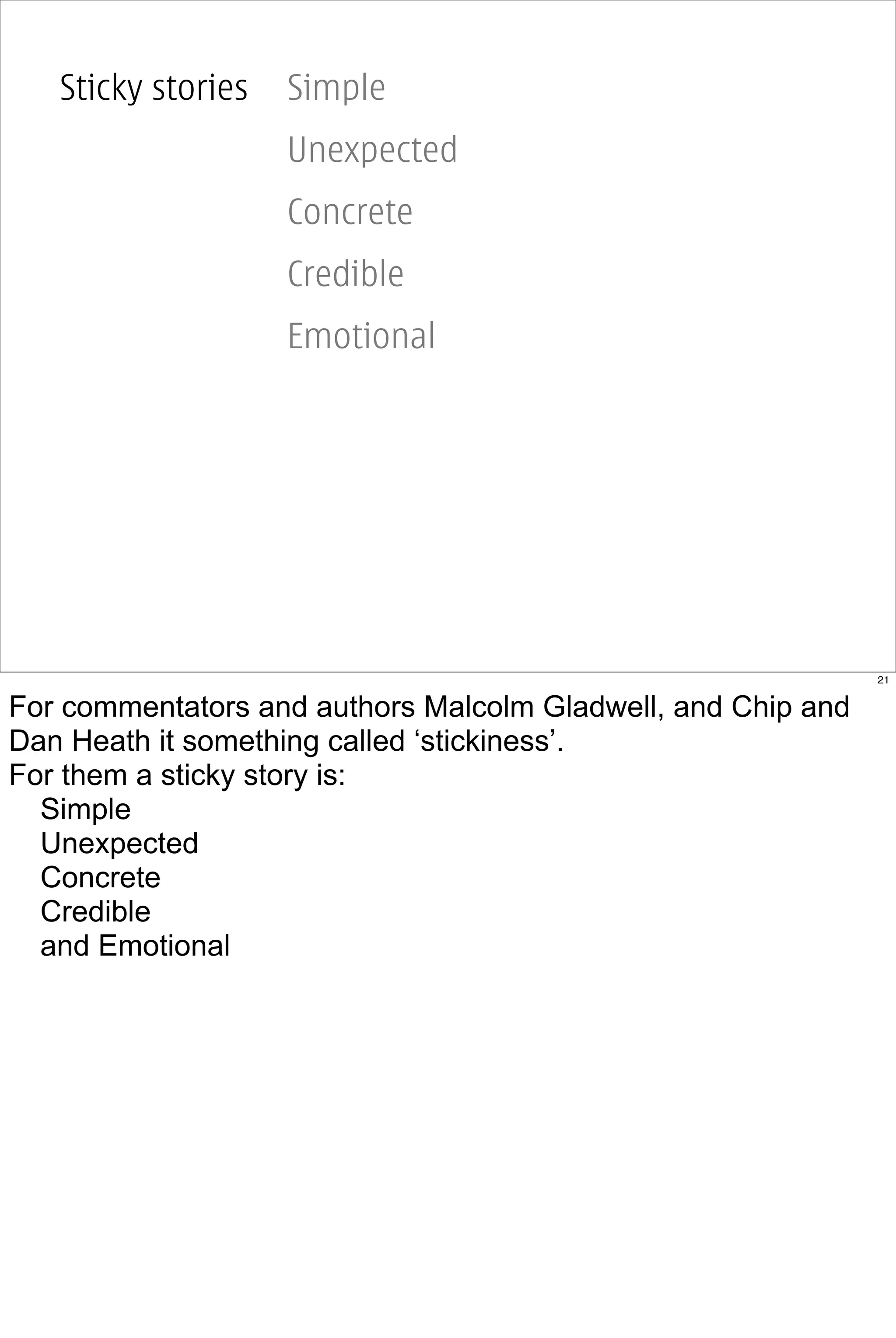 Sticky stories   Simple
                    Unexpected
                    Concrete
                    Credible
                    Emotional




                                                              21


For commentators and authors Malcolm Gladwell, and Chip and
Dan Heath it something called ‘stickiness’.
For them a sticky story is:
  Simple
  Unexpected
  Concrete
  Credible
  and Emotional
 