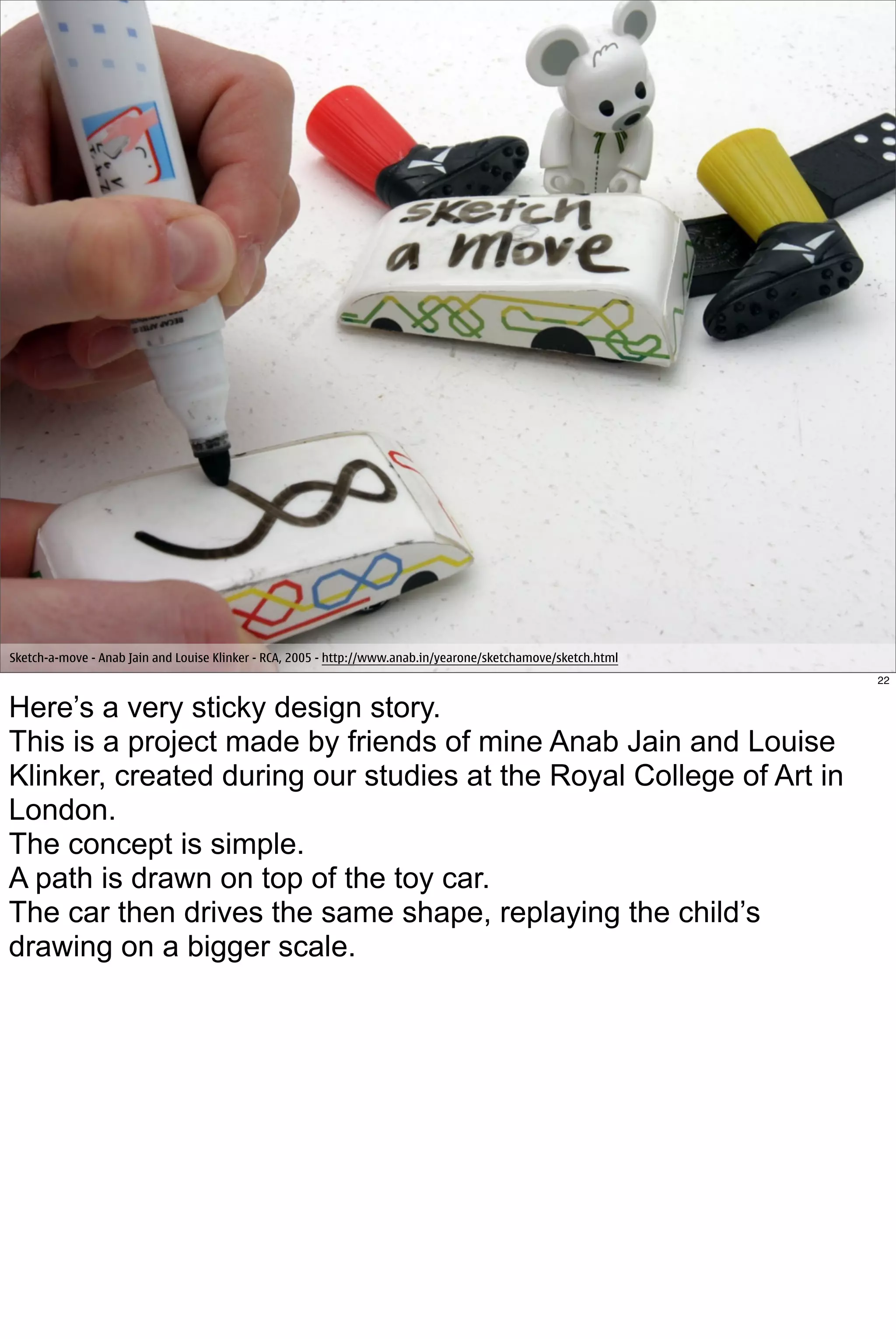 Sketch-a-move - Anab Jain and Louise Klinker - RCA, 2005 - http://www.anab.in/yearone/sketchamove/sketch.html
                                                                                                                22


Here’s a very sticky design story.
This is a project made by friends of mine Anab Jain and Louise
Klinker, created during our studies at the Royal College of Art in
London.
The concept is simple.
A path is drawn on top of the toy car.
The car then drives the same shape, replaying the child’s
drawing on a bigger scale.
 