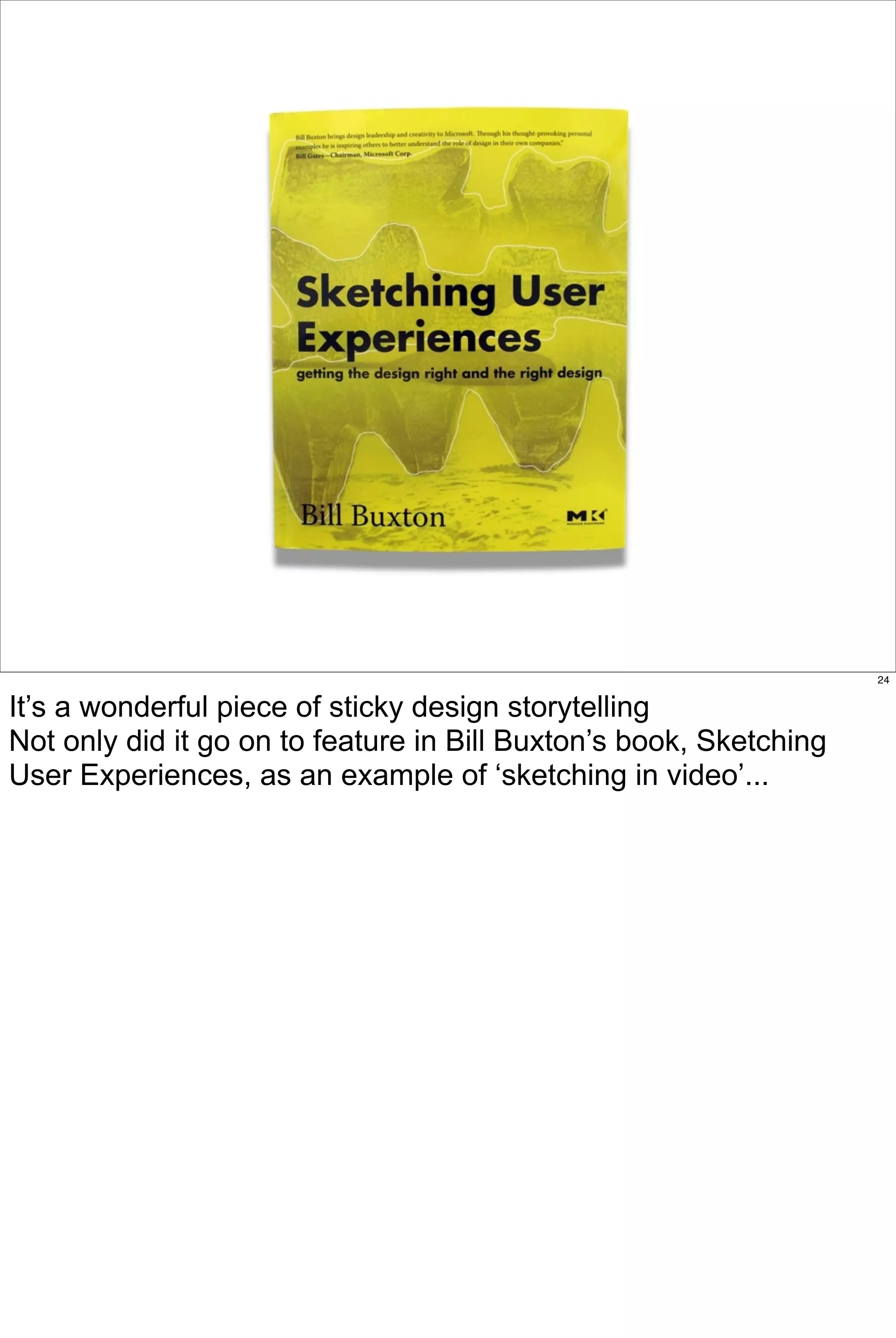 24


It’s a wonderful piece of sticky design storytelling
Not only did it go on to feature in Bill Buxton’s book, Sketching
User Experiences, as an example of ‘sketching in video’...
 
