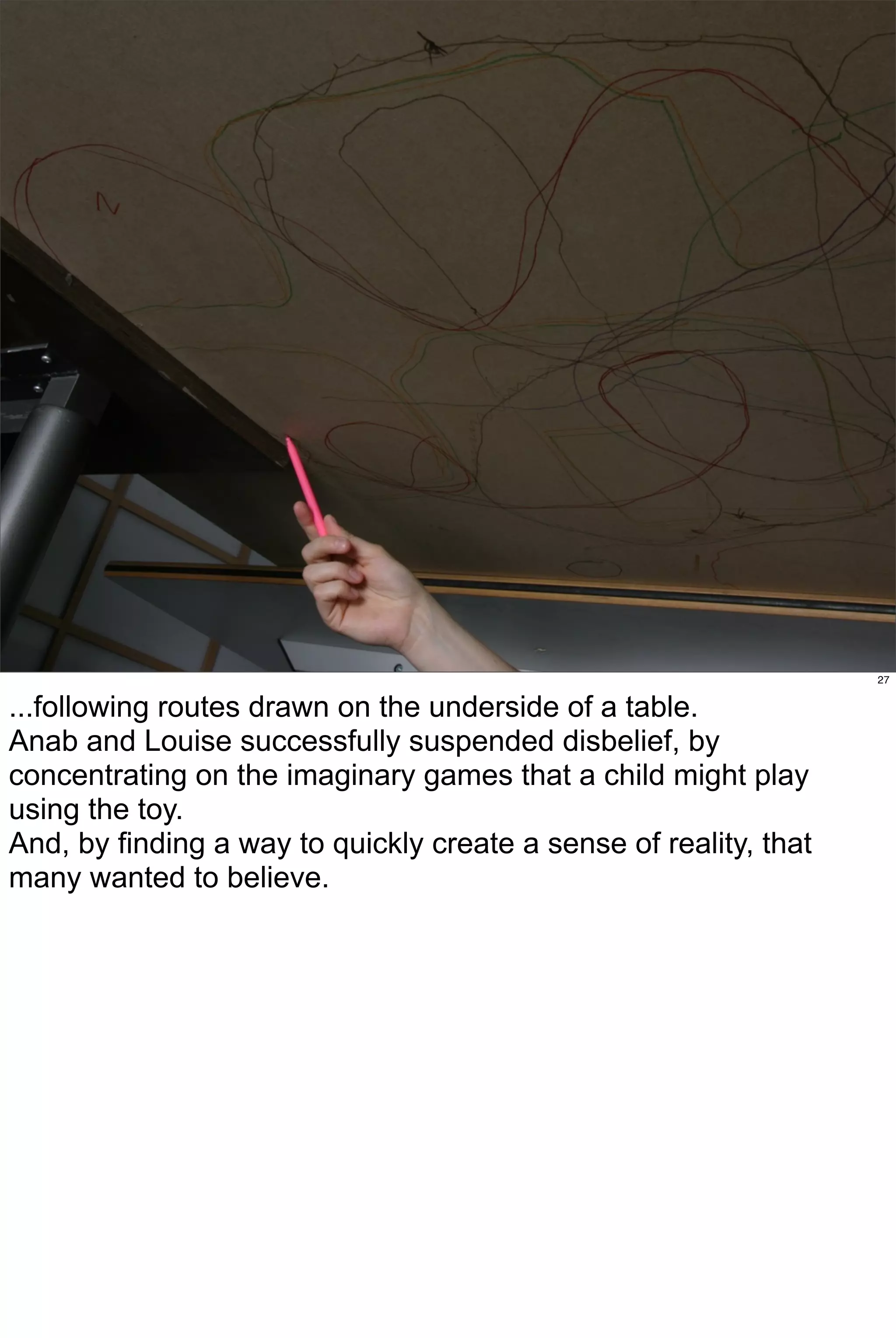 27


...following routes drawn on the underside of a table.
Anab and Louise successfully suspended disbelief, by
concentrating on the imaginary games that a child might play
using the toy.
And, by finding a way to quickly create a sense of reality, that
many wanted to believe.
 