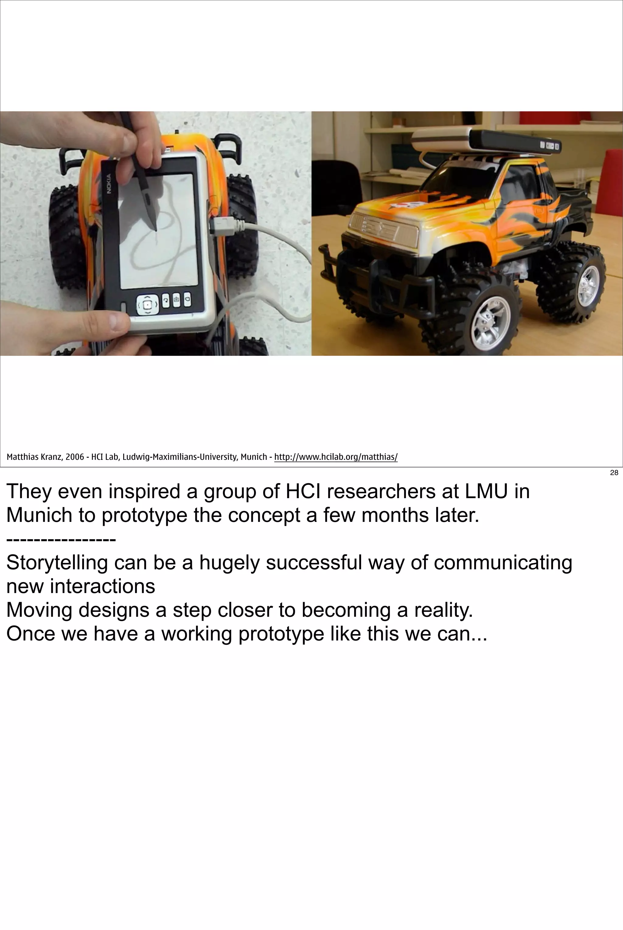 Matthias Kranz, 2006 - HCI Lab, Ludwig-Maximilians-University, Munich - http://www.hcilab.org/matthias/
                                                                                                          28


They even inspired a group of HCI researchers at LMU in
Munich to prototype the concept a few months later.
----------------
Storytelling can be a hugely successful way of communicating
new interactions
Moving designs a step closer to becoming a reality.
Once we have a working prototype like this we can...
 
