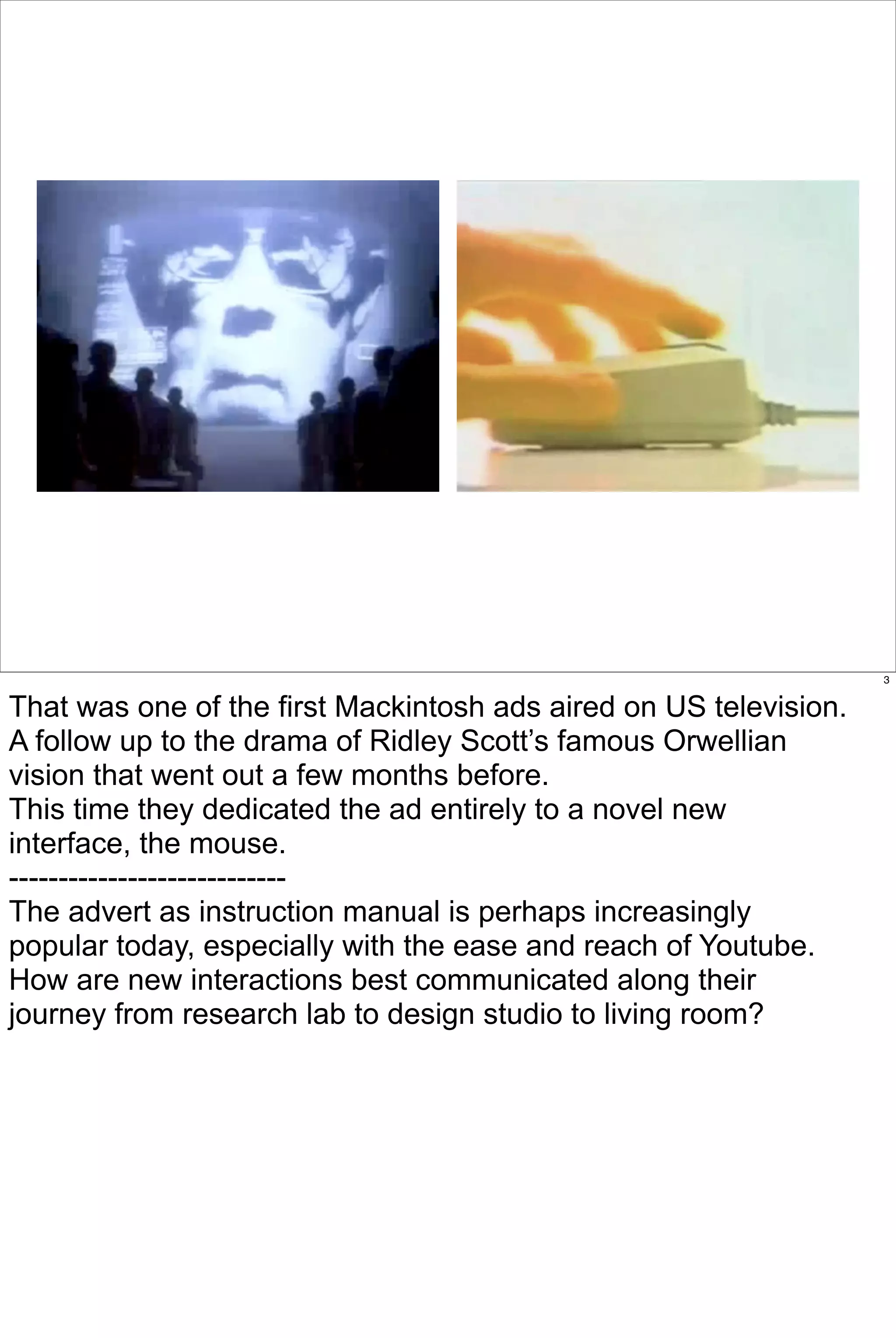 3


That was one of the first Mackintosh ads aired on US television.
A follow up to the drama of Ridley Scott’s famous Orwellian
vision that went out a few months before.
This time they dedicated the ad entirely to a novel new
interface, the mouse.
----------------------------
The advert as instruction manual is perhaps increasingly
popular today, especially with the ease and reach of Youtube.
How are new interactions best communicated along their
journey from research lab to design studio to living room?
 