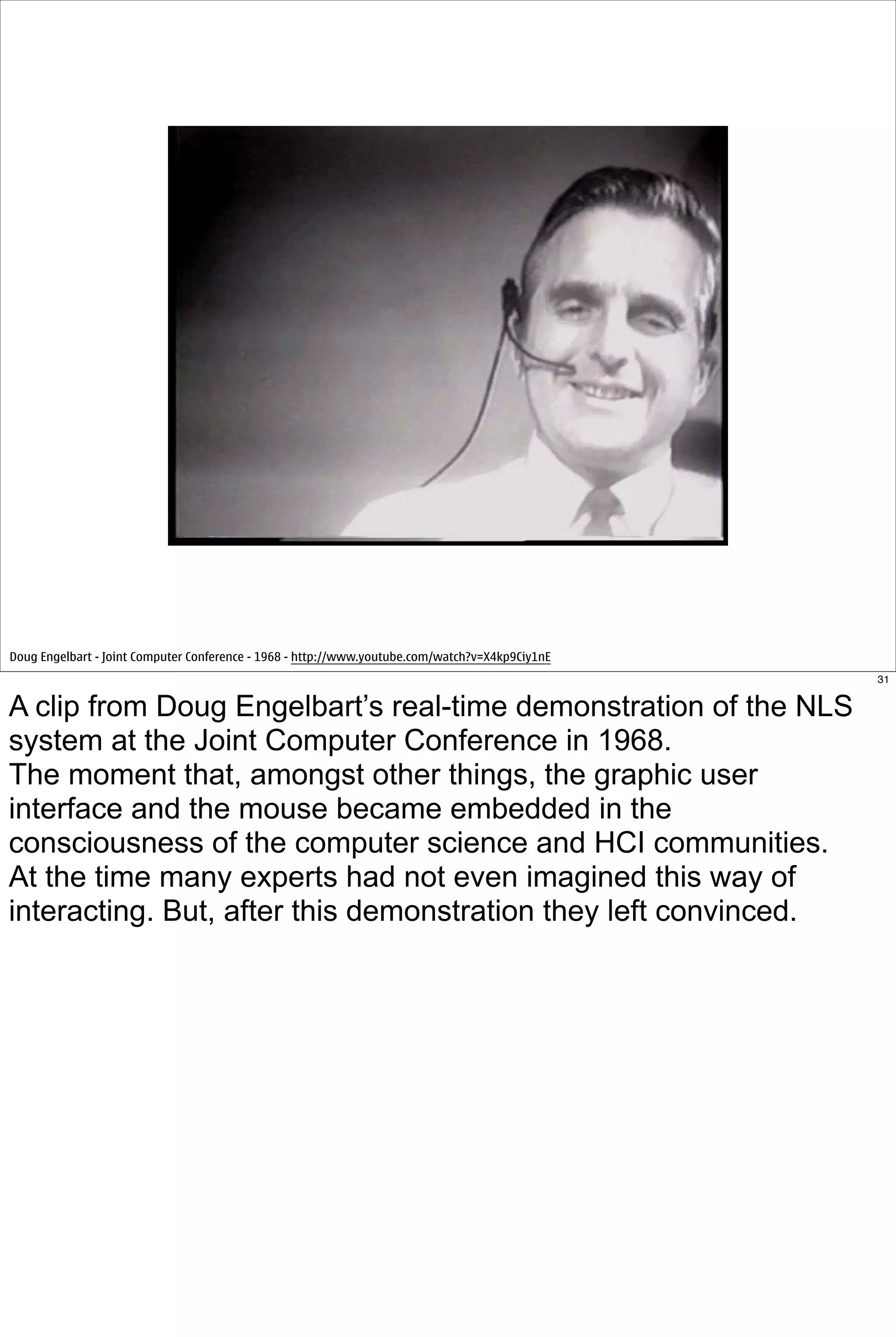 Doug Engelbart - Joint Computer Conference - 1968 - http://www.youtube.com/watch?v=X4kp9Ciy1nE
                                                                                                 31


A clip from Doug Engelbart’s real-time demonstration of the NLS
system at the Joint Computer Conference in 1968.
The moment that, amongst other things, the graphic user
interface and the mouse became embedded in the
consciousness of the computer science and HCI communities.
At the time many experts had not even imagined this way of
interacting. But, after this demonstration they left convinced.
 