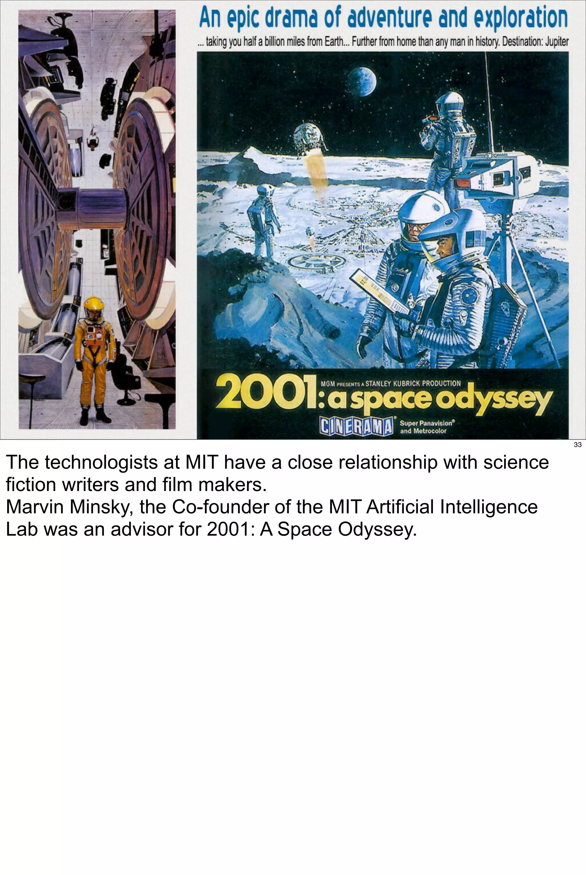 33


The technologists at MIT have a close relationship with science
fiction writers and film makers.
Marvin Minsky, the Co-founder of the MIT Artificial Intelligence
Lab was an advisor for 2001: A Space Odyssey.
 