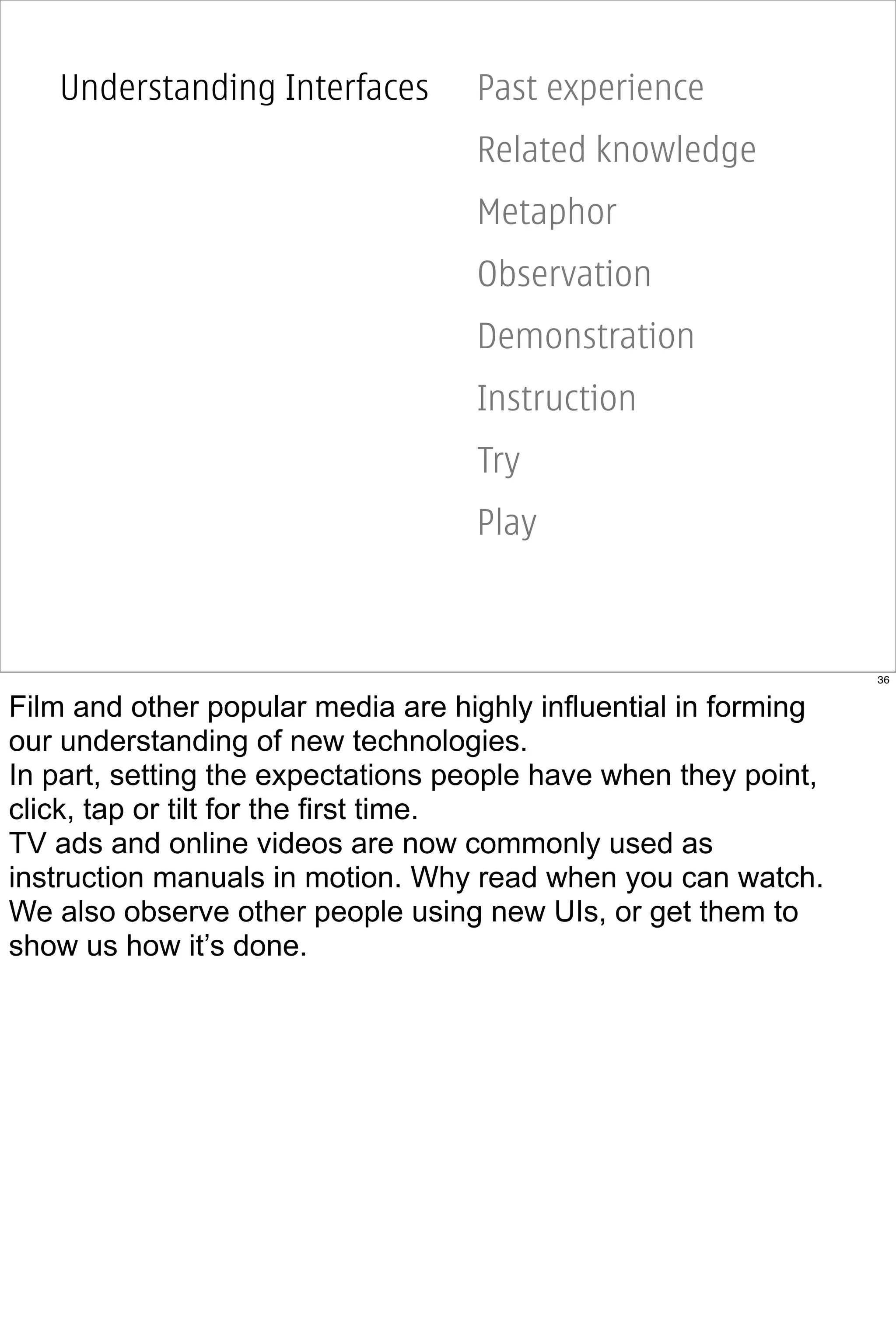 Understanding Interfaces        Past experience
                                   Related knowledge
                                   Metaphor
                                   Observation
                                   Demonstration
                                   Instruction
                                   Try
                                   Play



                                                                 36


Film and other popular media are highly influential in forming
our understanding of new technologies.
In part, setting the expectations people have when they point,
click, tap or tilt for the first time.
TV ads and online videos are now commonly used as
instruction manuals in motion. Why read when you can watch.
We also observe other people using new UIs, or get them to
show us how it’s done.
 