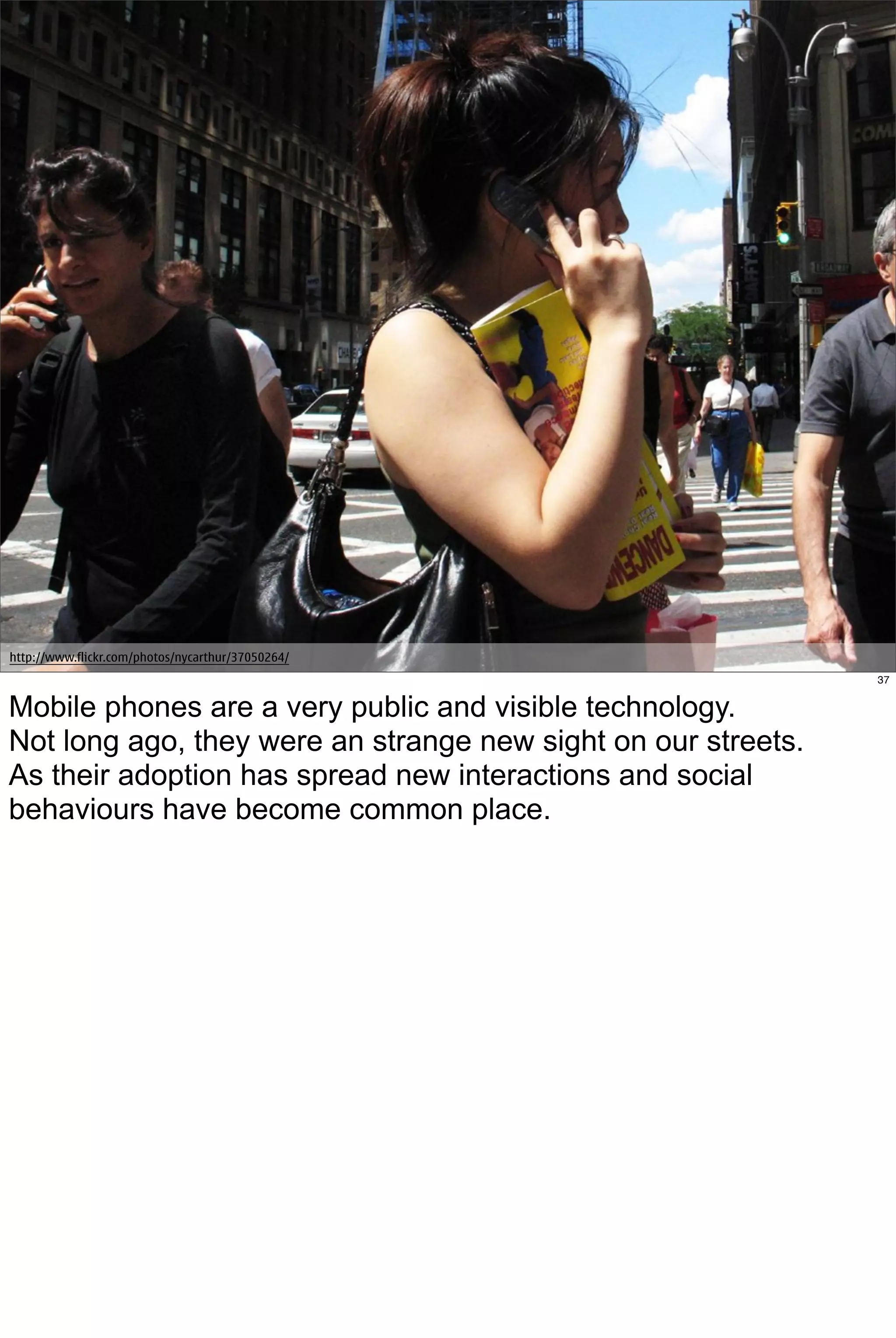 http://www.flickr.com/photos/nycarthur/37050264/
                                                               37


Mobile phones are a very public and visible technology.
Not long ago, they were an strange new sight on our streets.
As their adoption has spread new interactions and social
behaviours have become common place.
 
