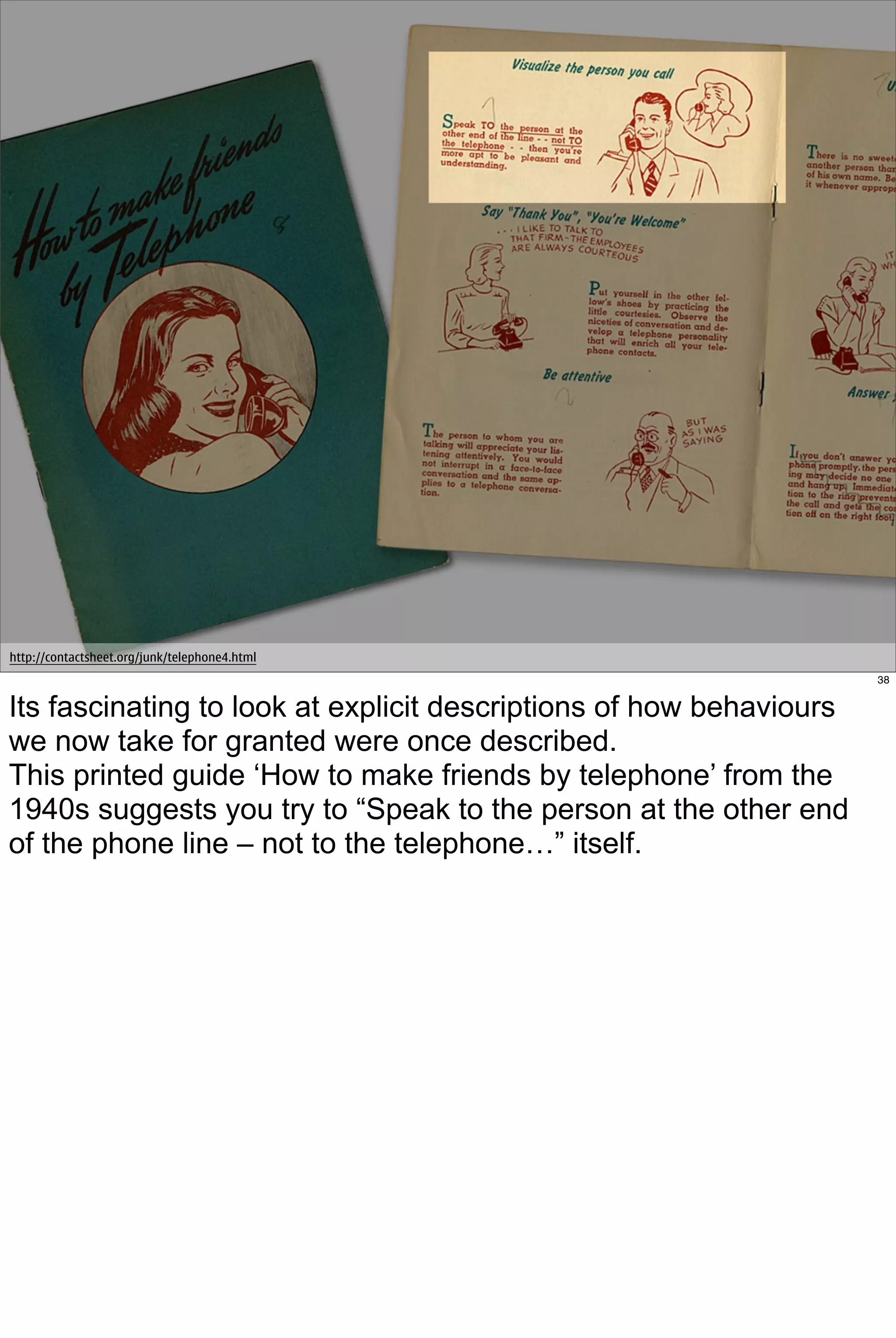http://contactsheet.org/junk/telephone4.html
                                                                     38


Its fascinating to look at explicit descriptions of how behaviours
we now take for granted were once described.
This printed guide ‘How to make friends by telephone’ from the
1940s suggests you try to “Speak to the person at the other end
of the phone line – not to the telephone…” itself.
 