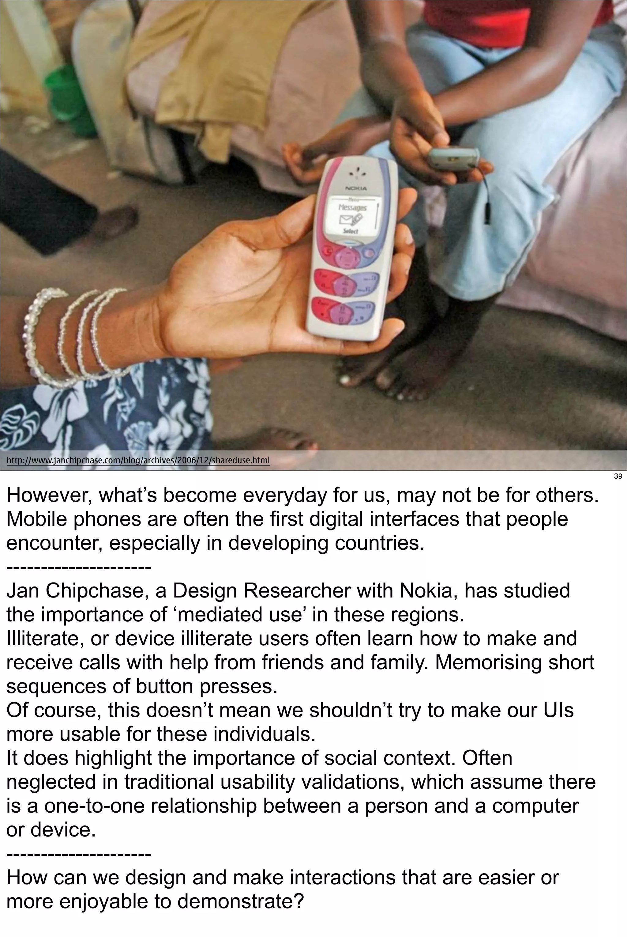 http://www.janchipchase.com/blog/archives/2006/12/shareduse.html
                                                                     39


However, what’s become everyday for us, may not be for others.
Mobile phones are often the first digital interfaces that people
encounter, especially in developing countries.
---------------------
Jan Chipchase, a Design Researcher with Nokia, has studied
the importance of ‘mediated use’ in these regions.
Illiterate, or device illiterate users often learn how to make and
receive calls with help from friends and family. Memorising short
sequences of button presses.
Of course, this doesn’t mean we shouldn’t try to make our UIs
more usable for these individuals.
It does highlight the importance of social context. Often
neglected in traditional usability validations, which assume there
is a one-to-one relationship between a person and a computer
or device.
---------------------
How can we design and make interactions that are easier or
more enjoyable to demonstrate?
 