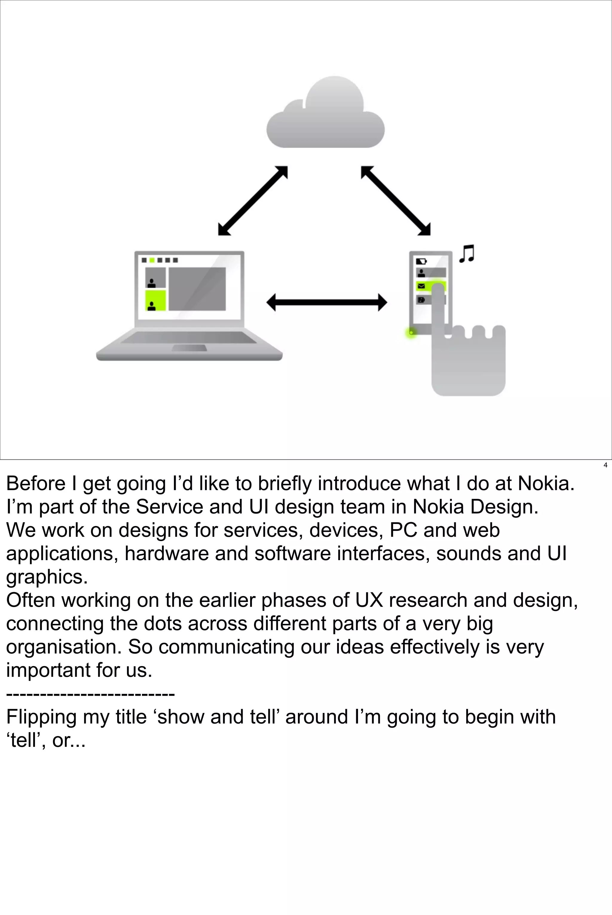 4


Before I get going I’d like to briefly introduce what I do at Nokia.
I’m part of the Service and UI design team in Nokia Design.
We work on designs for services, devices, PC and web
applications, hardware and software interfaces, sounds and UI
graphics.
Often working on the earlier phases of UX research and design,
connecting the dots across different parts of a very big
organisation. So communicating our ideas effectively is very
important for us.
-------------------------
Flipping my title ‘show and tell’ around I’m going to begin with
‘tell’, or...
 
