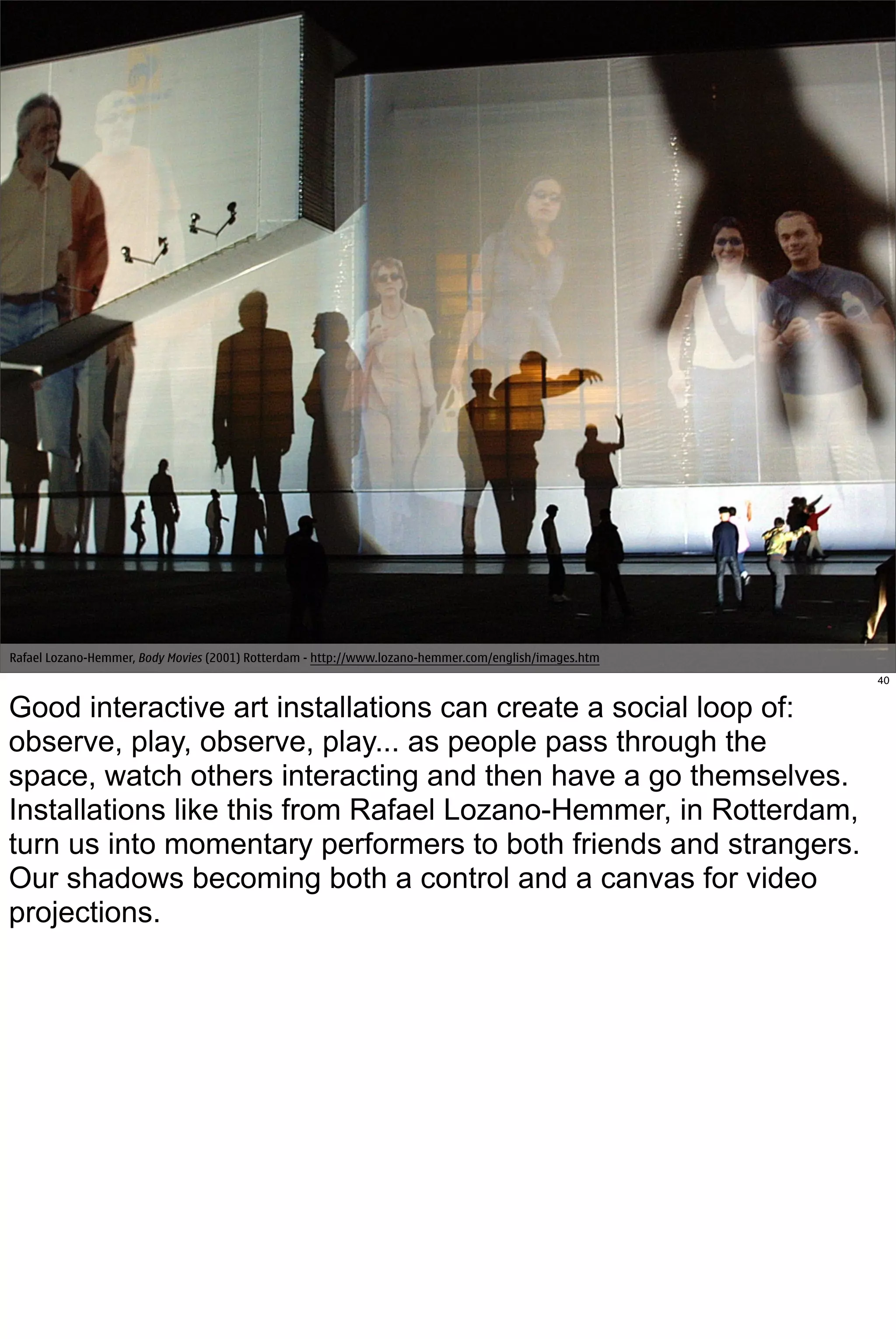 Rafael Lozano-Hemmer, Body Movies (2001) Rotterdam - http://www.lozano-hemmer.com/english/images.htm
                                                                                                       40


Good interactive art installations can create a social loop of:
observe, play, observe, play... as people pass through the
space, watch others interacting and then have a go themselves.
Installations like this from Rafael Lozano-Hemmer, in Rotterdam,
turn us into momentary performers to both friends and strangers.
Our shadows becoming both a control and a canvas for video
projections.
 