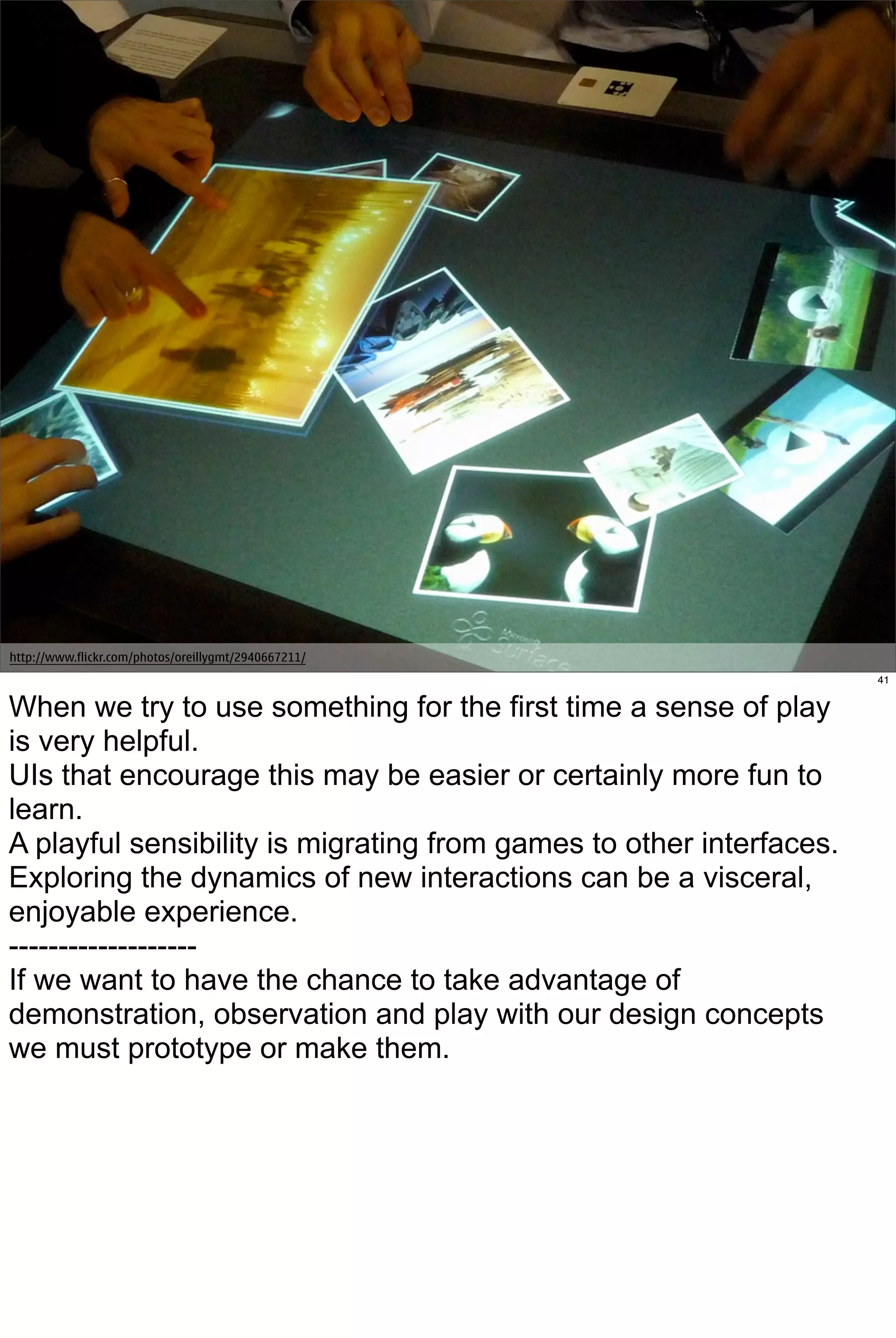 http://www.flickr.com/photos/oreillygmt/2940667211/
                                                                     41


When we try to use something for the first time a sense of play
is very helpful.
UIs that encourage this may be easier or certainly more fun to
learn.
A playful sensibility is migrating from games to other interfaces.
Exploring the dynamics of new interactions can be a visceral,
enjoyable experience.
-------------------
If we want to have the chance to take advantage of
demonstration, observation and play with our design concepts
we must prototype or make them.
 