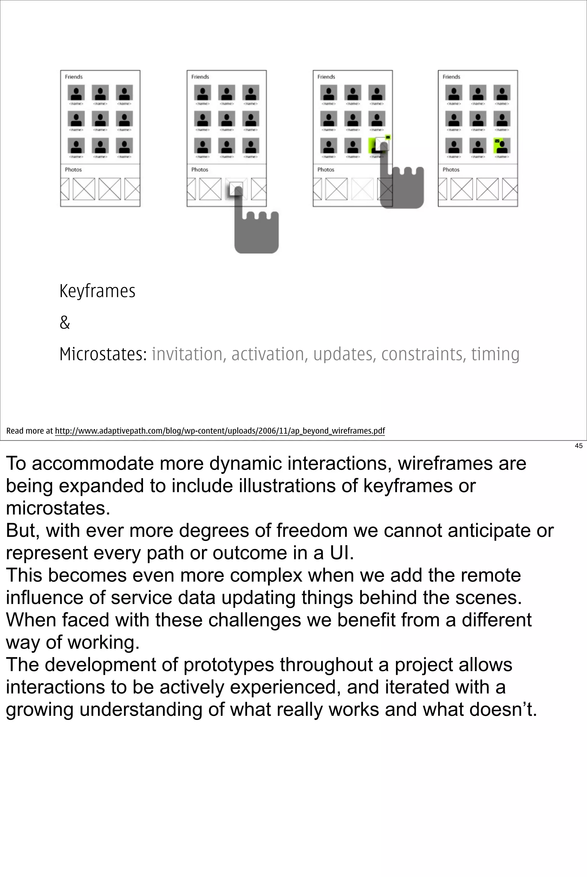 Keyframes
             &
             Microstates: invitation, activation, updates, constraints, timing



Read more at http://www.adaptivepath.com/blog/wp-content/uploads/2006/11/ap_beyond_wireframes.pdf
                                                                                                    45


To accommodate more dynamic interactions, wireframes are
being expanded to include illustrations of keyframes or
microstates.
But, with ever more degrees of freedom we cannot anticipate or
represent every path or outcome in a UI.
This becomes even more complex when we add the remote
influence of service data updating things behind the scenes.
When faced with these challenges we benefit from a different
way of working.
The development of prototypes throughout a project allows
interactions to be actively experienced, and iterated with a
growing understanding of what really works and what doesn’t.
 
