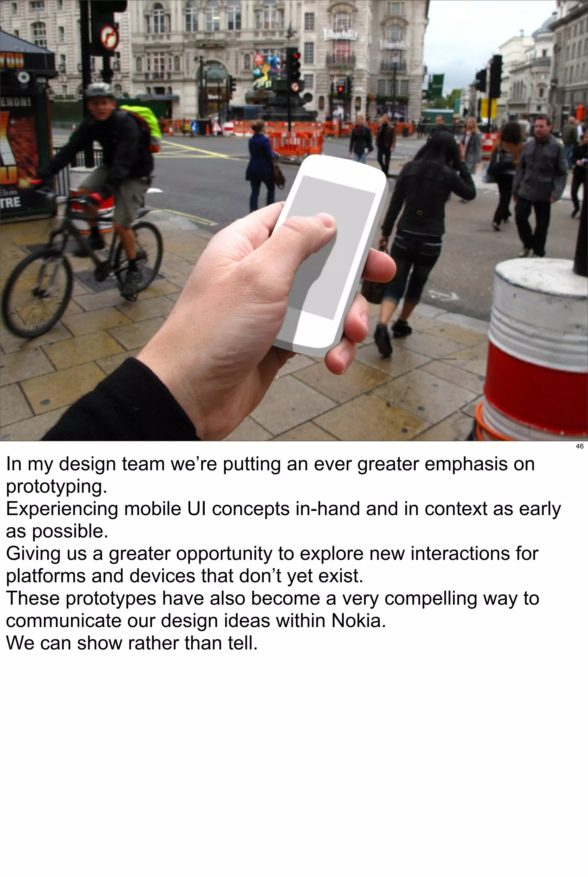 46


In my design team we’re putting an ever greater emphasis on
prototyping.
Experiencing mobile UI concepts in-hand and in context as early
as possible.
Giving us a greater opportunity to explore new interactions for
platforms and devices that don’t yet exist.
These prototypes have also become a very compelling way to
communicate our design ideas within Nokia.
We can show rather than tell.
 