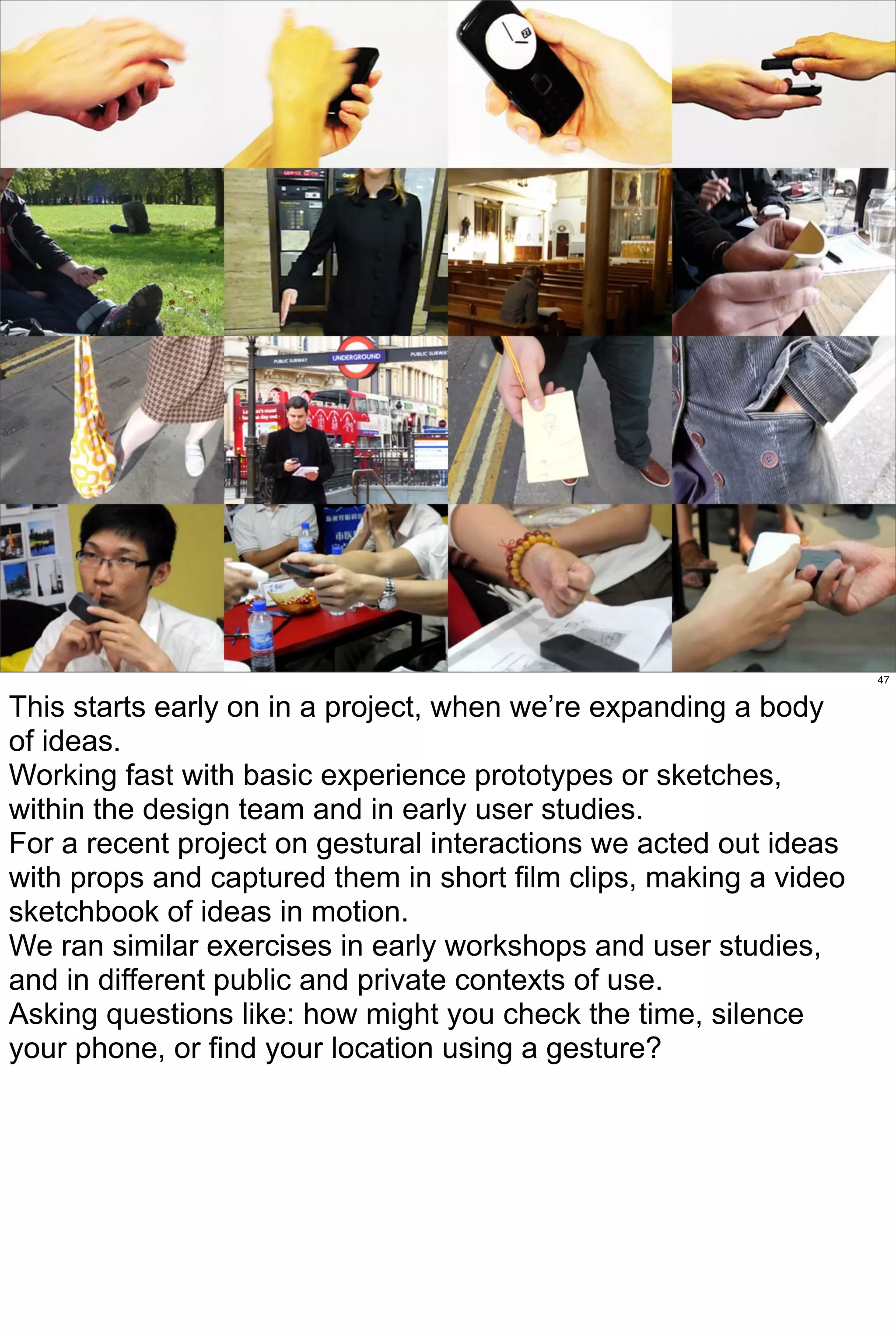 47


This starts early on in a project, when we’re expanding a body
of ideas.
Working fast with basic experience prototypes or sketches,
within the design team and in early user studies.
For a recent project on gestural interactions we acted out ideas
with props and captured them in short film clips, making a video
sketchbook of ideas in motion.
We ran similar exercises in early workshops and user studies,
and in different public and private contexts of use.
Asking questions like: how might you check the time, silence
your phone, or find your location using a gesture?
 