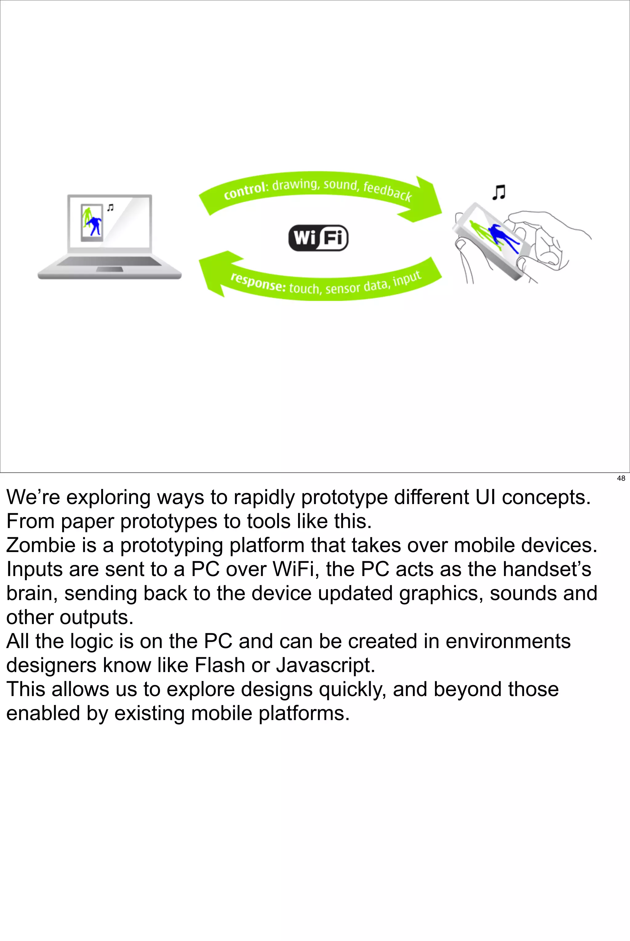 48


We’re exploring ways to rapidly prototype different UI concepts.
From paper prototypes to tools like this.
Zombie is a prototyping platform that takes over mobile devices.
Inputs are sent to a PC over WiFi, the PC acts as the handset’s
brain, sending back to the device updated graphics, sounds and
other outputs.
All the logic is on the PC and can be created in environments
designers know like Flash or Javascript.
This allows us to explore designs quickly, and beyond those
enabled by existing mobile platforms.
 