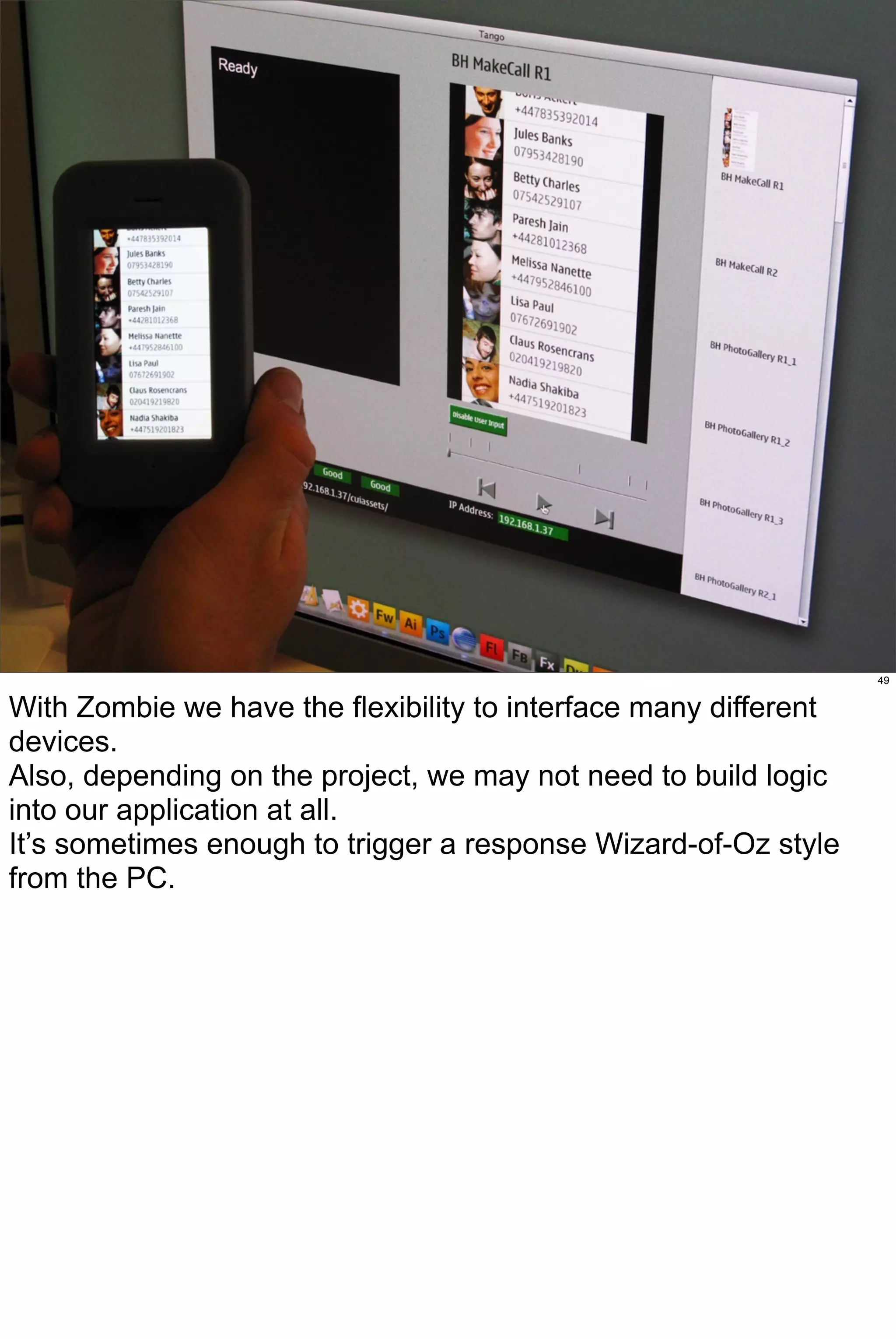 49


With Zombie we have the flexibility to interface many different
devices.
Also, depending on the project, we may not need to build logic
into our application at all.
It’s sometimes enough to trigger a response Wizard-of-Oz style
from the PC.
 