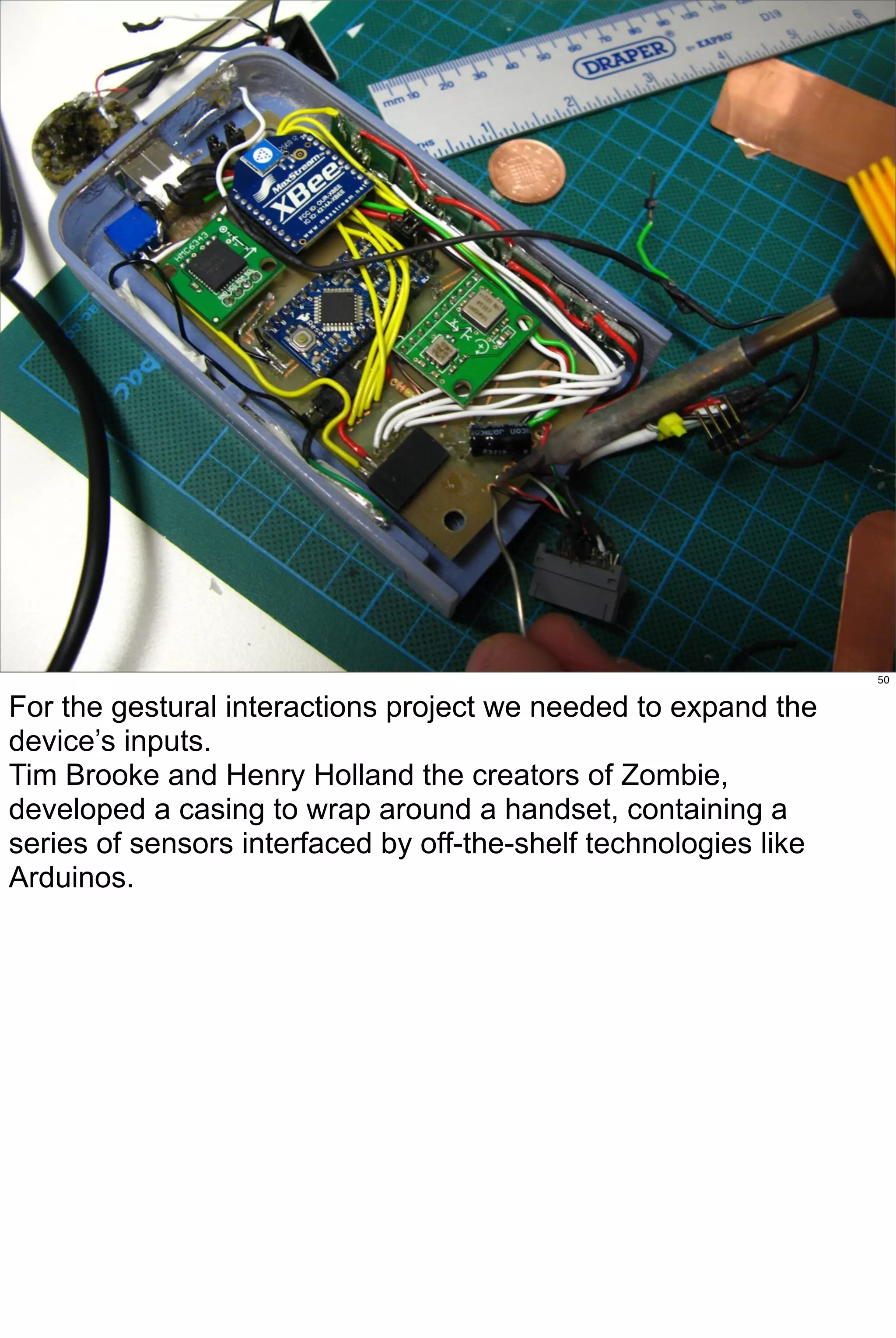 50


For the gestural interactions project we needed to expand the
device’s inputs.
Tim Brooke and Henry Holland the creators of Zombie,
developed a casing to wrap around a handset, containing a
series of sensors interfaced by off-the-shelf technologies like
Arduinos.
 