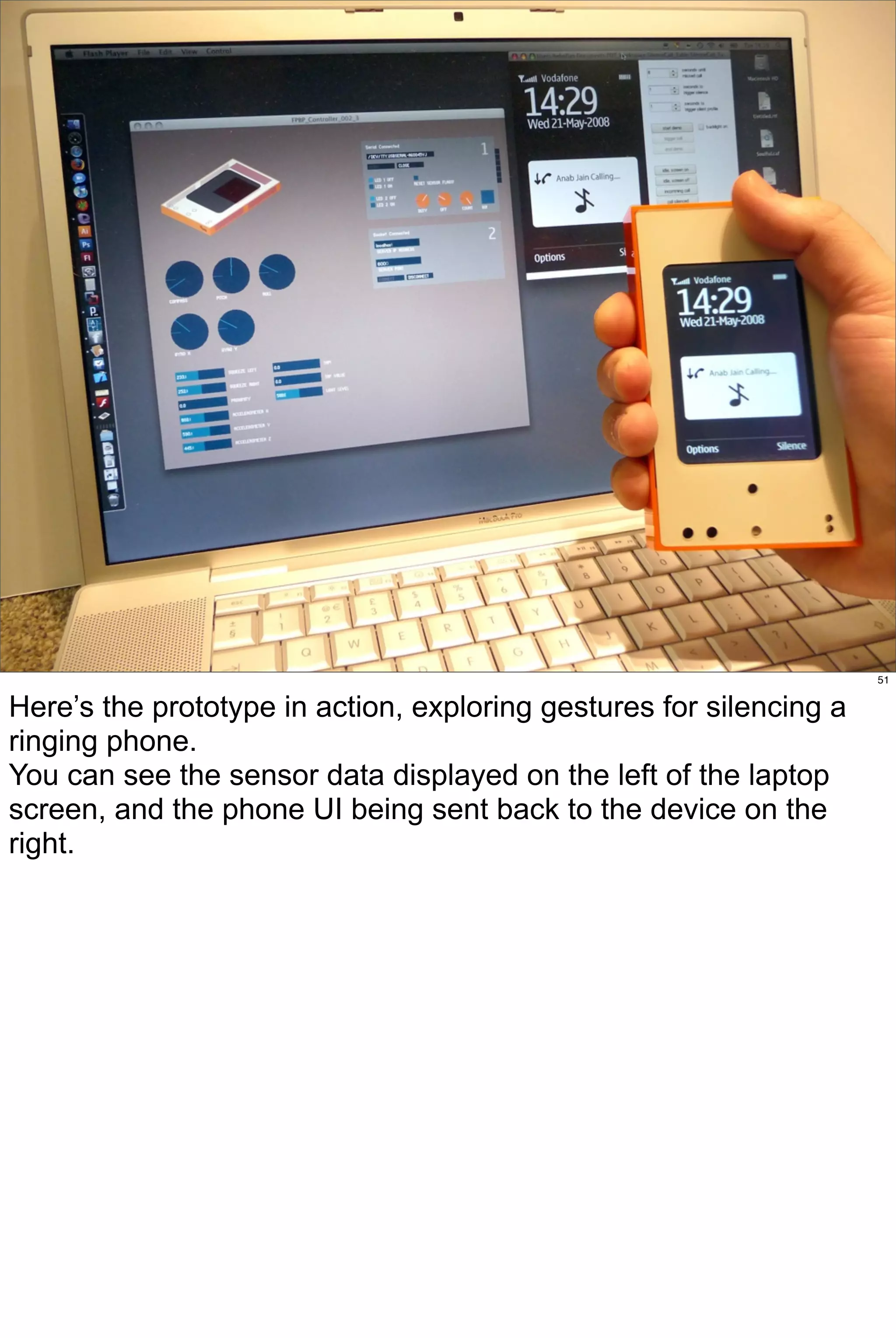 51


Here’s the prototype in action, exploring gestures for silencing a
ringing phone.
You can see the sensor data displayed on the left of the laptop
screen, and the phone UI being sent back to the device on the
right.
 