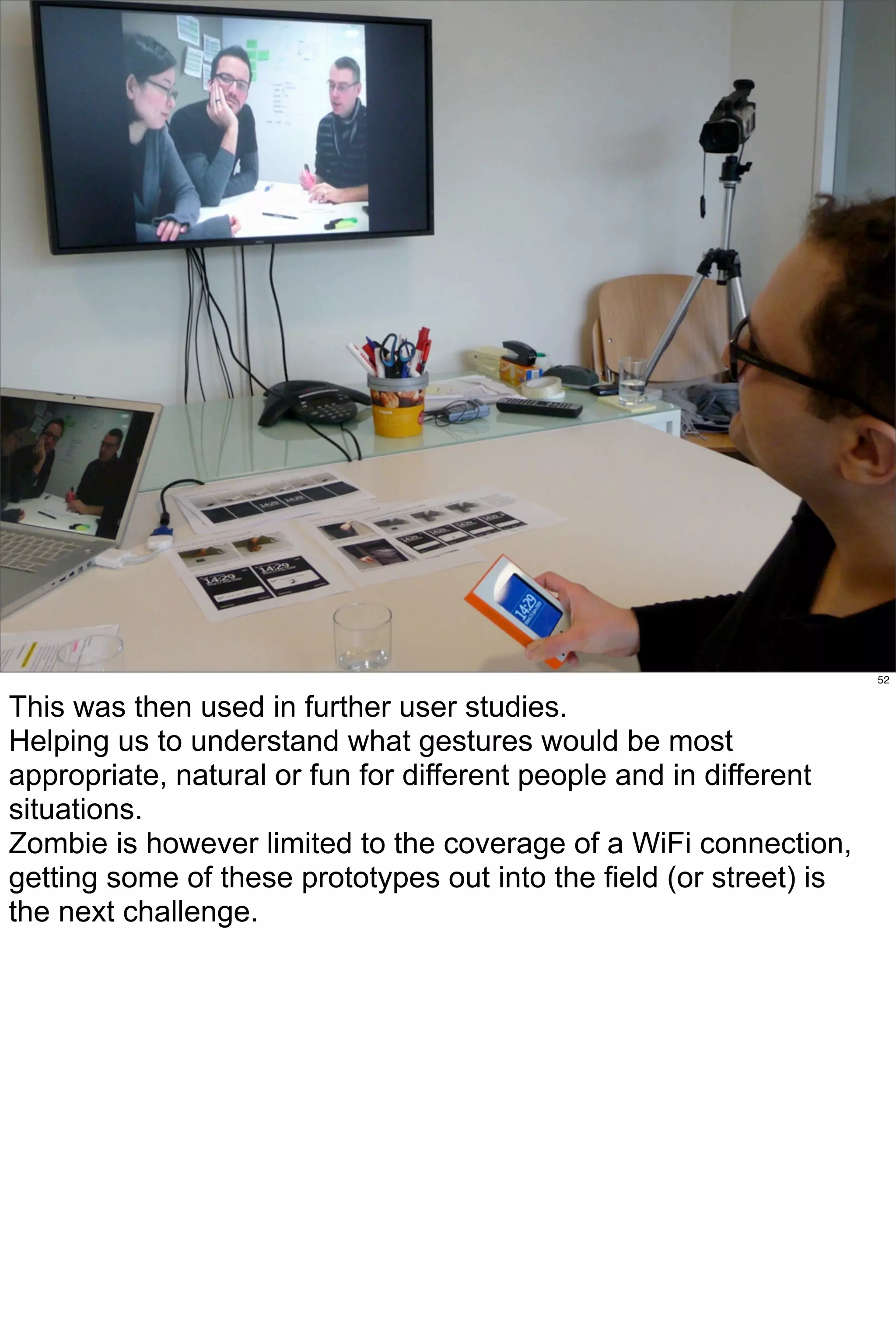 52


This was then used in further user studies.
Helping us to understand what gestures would be most
appropriate, natural or fun for different people and in different
situations.
Zombie is however limited to the coverage of a WiFi connection,
getting some of these prototypes out into the field (or street) is
the next challenge.
 