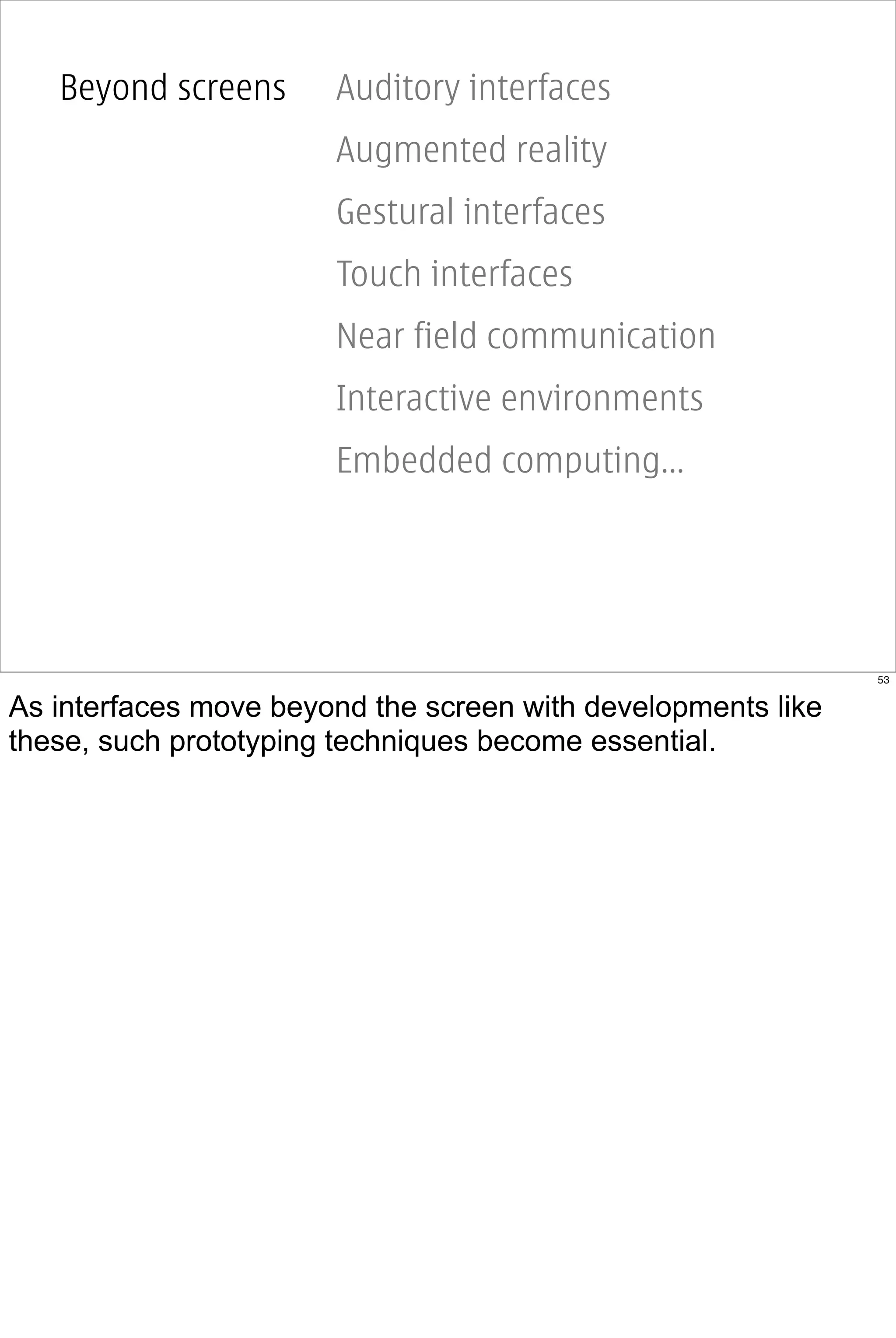 Beyond screens      Auditory interfaces
                       Augmented reality
                       Gestural interfaces
                       Touch interfaces
                       Near field communication
                       Interactive environments
                       Embedded computing...




                                                              53


As interfaces move beyond the screen with developments like
these, such prototyping techniques become essential.
 
