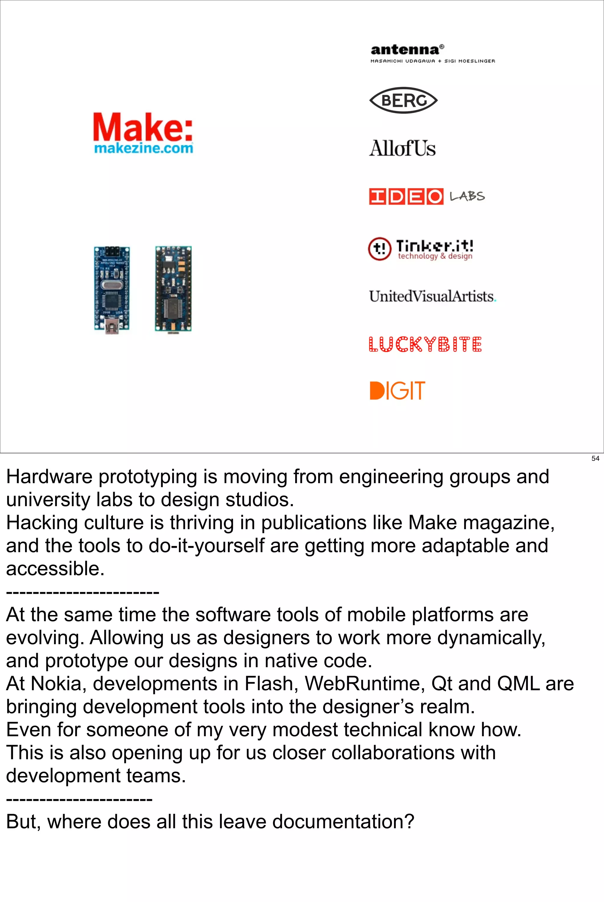 54


Hardware prototyping is moving from engineering groups and
university labs to design studios.
Hacking culture is thriving in publications like Make magazine,
and the tools to do-it-yourself are getting more adaptable and
accessible.
-----------------------
At the same time the software tools of mobile platforms are
evolving. Allowing us as designers to work more dynamically,
and prototype our designs in native code.
At Nokia, developments in Flash, WebRuntime, Qt and QML are
bringing development tools into the designer’s realm.
Even for someone of my very modest technical know how.
This is also opening up for us closer collaborations with
development teams.
----------------------
But, where does all this leave documentation?
 