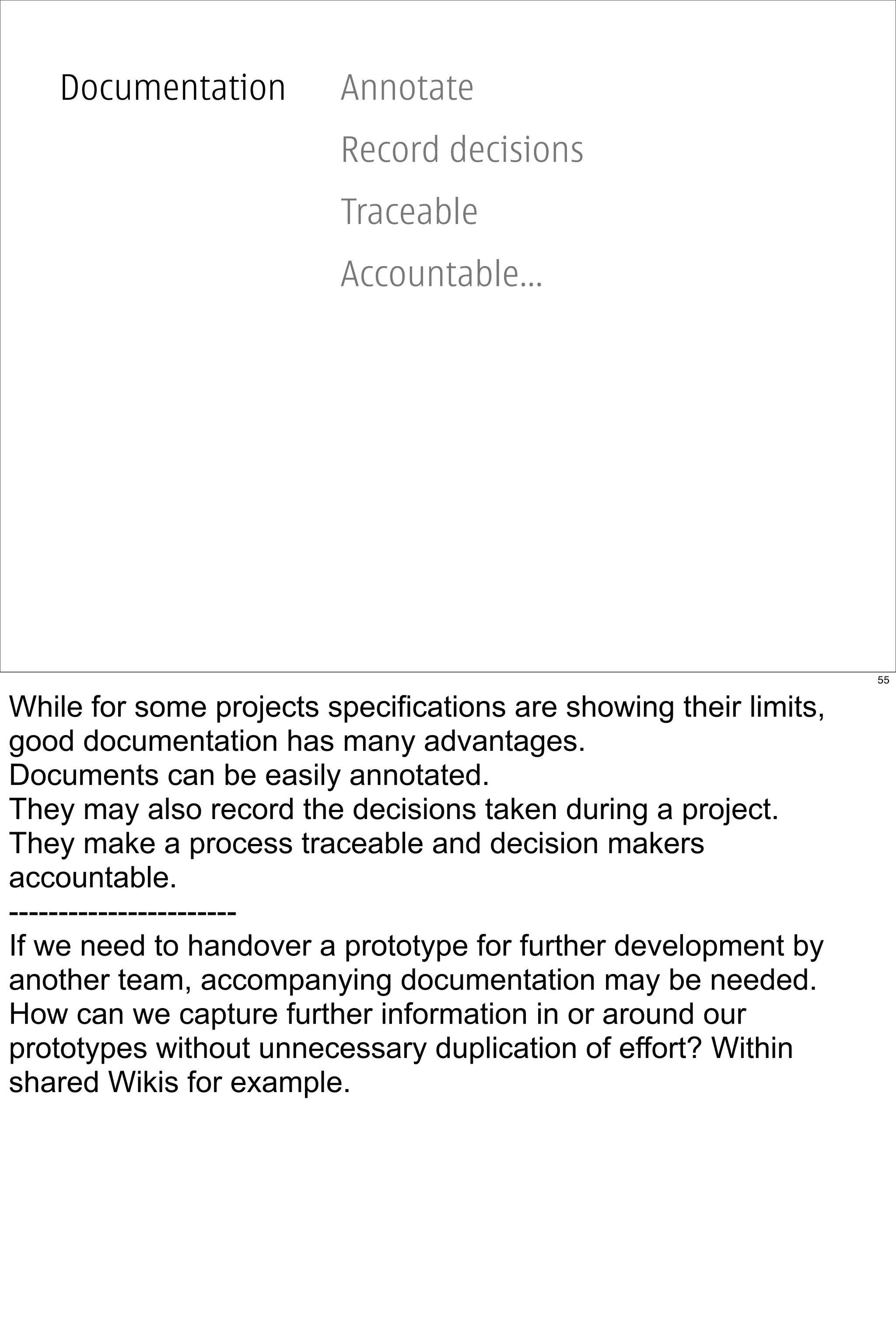 Documentation         Annotate
                         Record decisions
                         Traceable
                         Accountable...




                                                                   55


While for some projects specifications are showing their limits,
good documentation has many advantages.
Documents can be easily annotated.
They may also record the decisions taken during a project.
They make a process traceable and decision makers
accountable.
-----------------------
If we need to handover a prototype for further development by
another team, accompanying documentation may be needed.
How can we capture further information in or around our
prototypes without unnecessary duplication of effort? Within
shared Wikis for example.
 