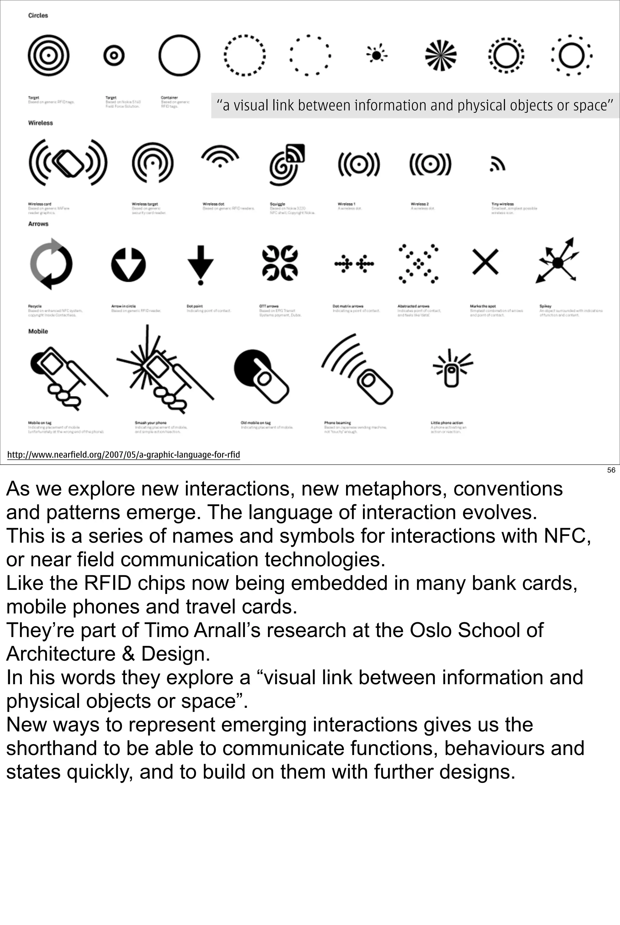 “a visual link between information and physical objects or space”




http://www.nearfield.org/2007/05/a-graphic-language-for-rfid
                                                                                                                    56


As we explore new interactions, new metaphors, conventions
and patterns emerge. The language of interaction evolves.
This is a series of names and symbols for interactions with NFC,
or near field communication technologies.
Like the RFID chips now being embedded in many bank cards,
mobile phones and travel cards.
They’re part of Timo Arnall’s research at the Oslo School of
Architecture & Design.
In his words they explore a “visual link between information and
physical objects or space”.
New ways to represent emerging interactions gives us the
shorthand to be able to communicate functions, behaviours and
states quickly, and to build on them with further designs.
 