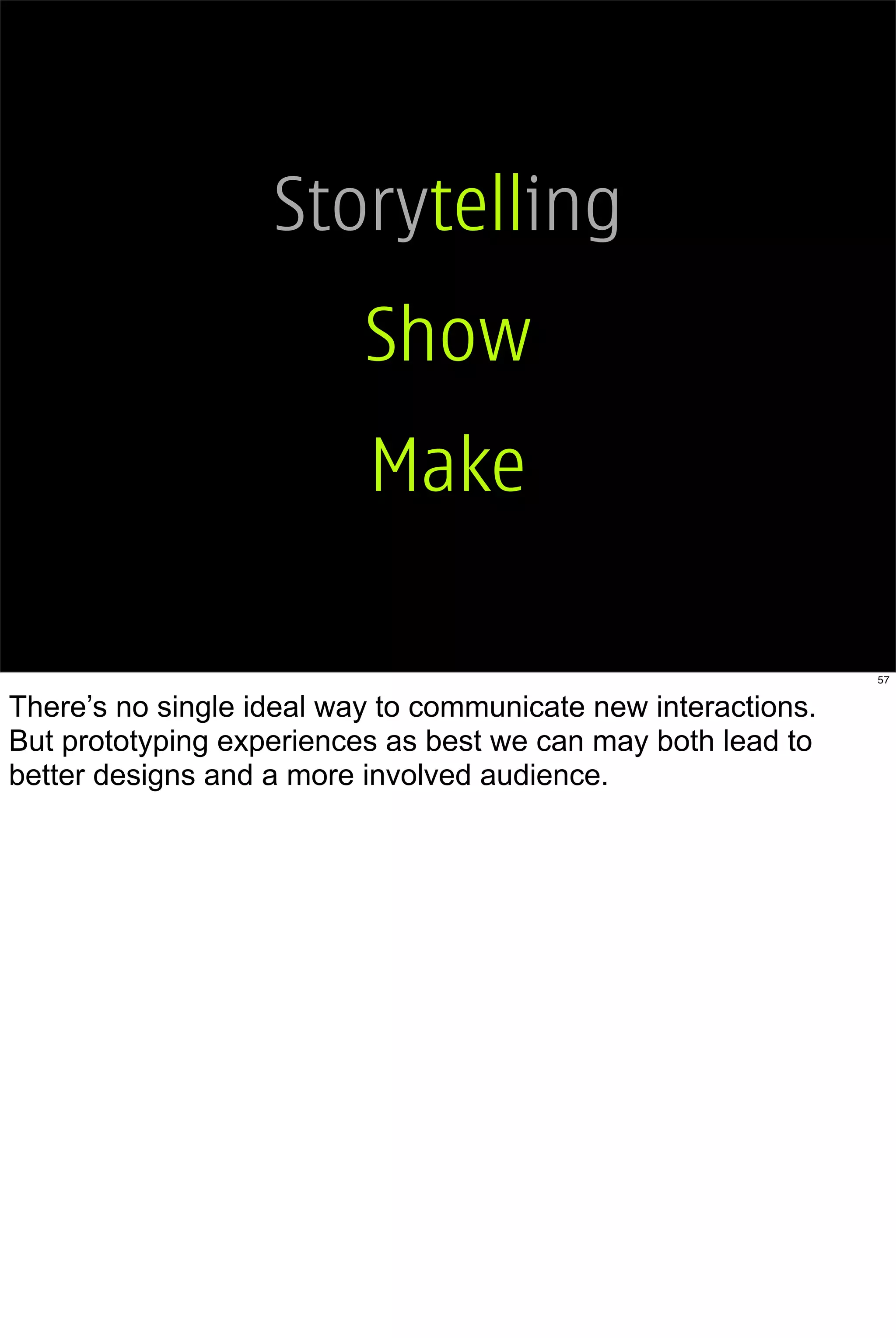 Storytelling
                          Show
                          Make

                                                               57


There’s no single ideal way to communicate new interactions.
But prototyping experiences as best we can may both lead to
better designs and a more involved audience.
 