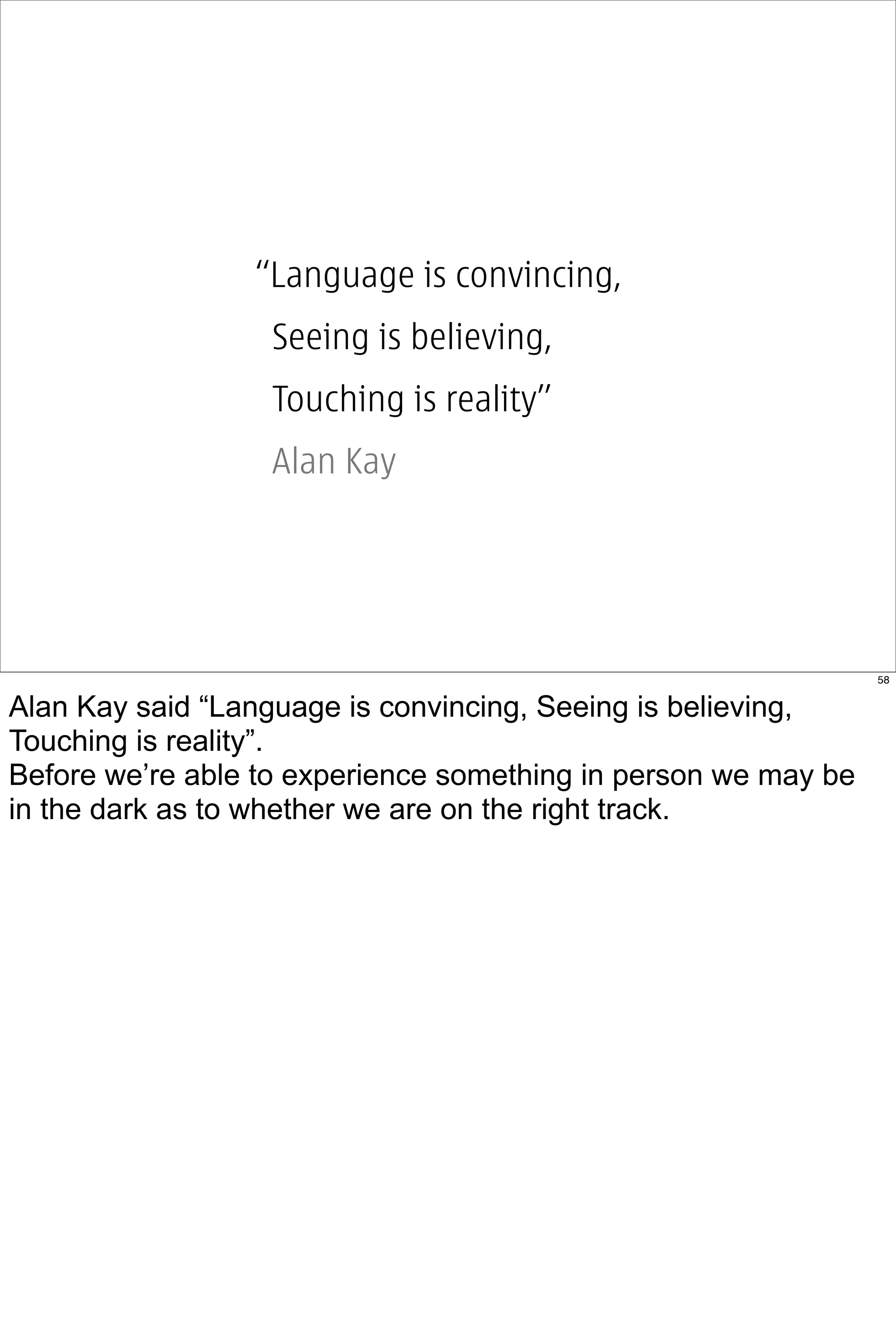 “Language is convincing,
                  Seeing is believing,
                  Touching is reality”
                  Alan Kay




                                                                58


Alan Kay said “Language is convincing, Seeing is believing,
Touching is reality”.
Before we’re able to experience something in person we may be
in the dark as to whether we are on the right track.
 
