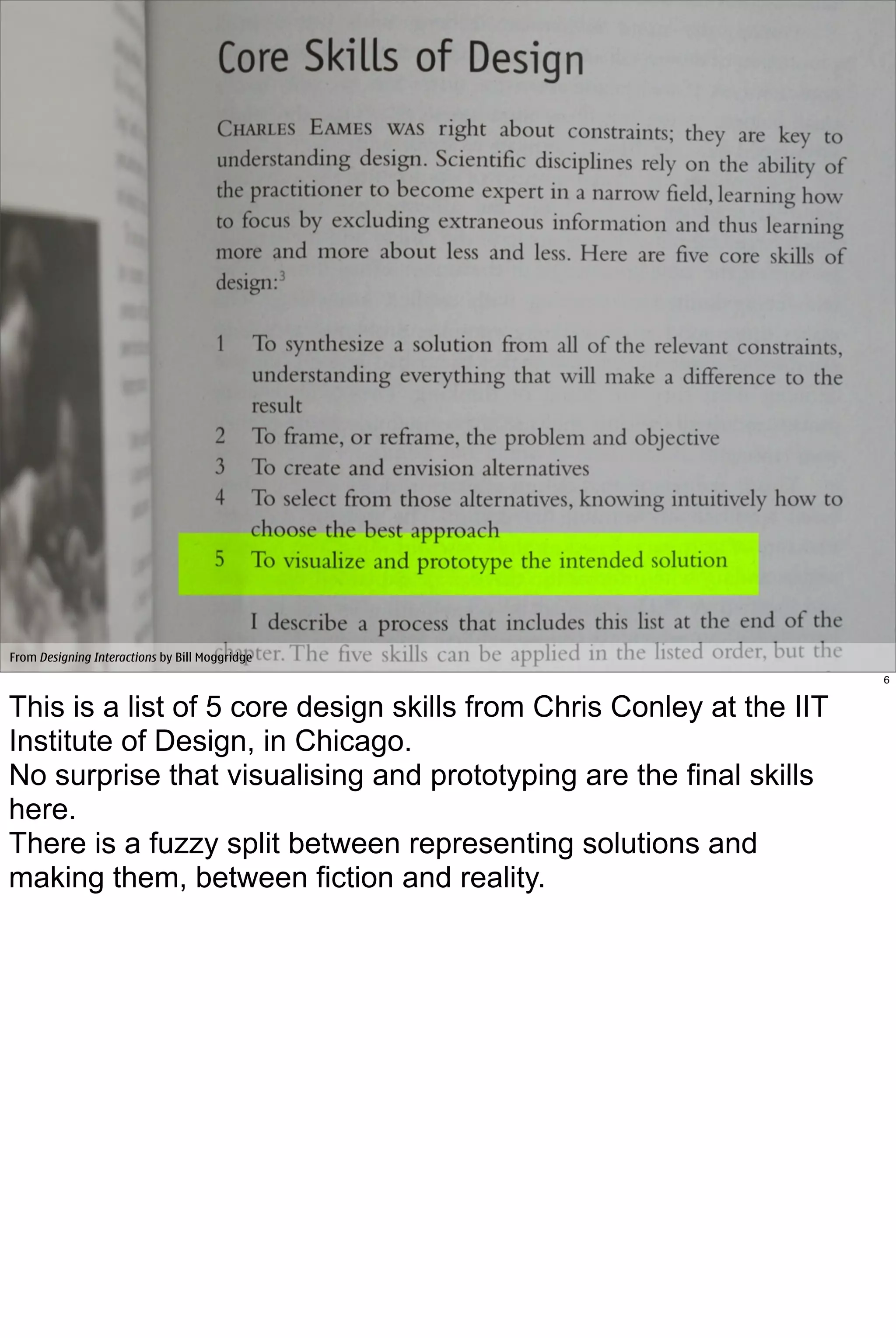 From Designing Interactions by Bill Moggridge
                                                                      6


This is a list of 5 core design skills from Chris Conley at the IIT
Institute of Design, in Chicago.
No surprise that visualising and prototyping are the final skills
here.
There is a fuzzy split between representing solutions and
making them, between fiction and reality.
 