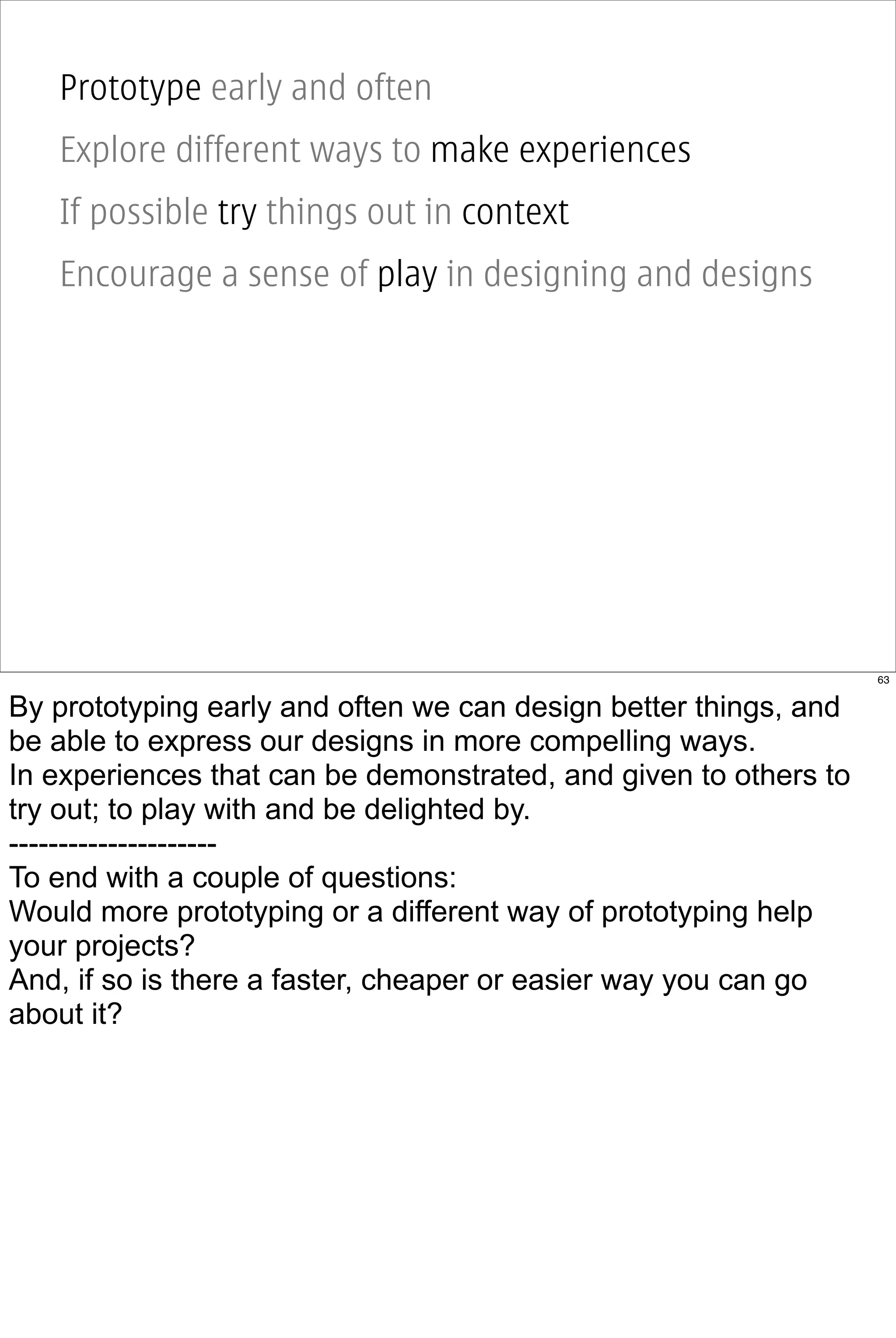 Prototype early and often
   Explore different ways to make experiences
   If possible try things out in context
   Encourage a sense of play in designing and designs




                                                                  63


By prototyping early and often we can design better things, and
be able to express our designs in more compelling ways.
In experiences that can be demonstrated, and given to others to
try out; to play with and be delighted by.
---------------------
To end with a couple of questions:
Would more prototyping or a different way of prototyping help
your projects?
And, if so is there a faster, cheaper or easier way you can go
about it?
 