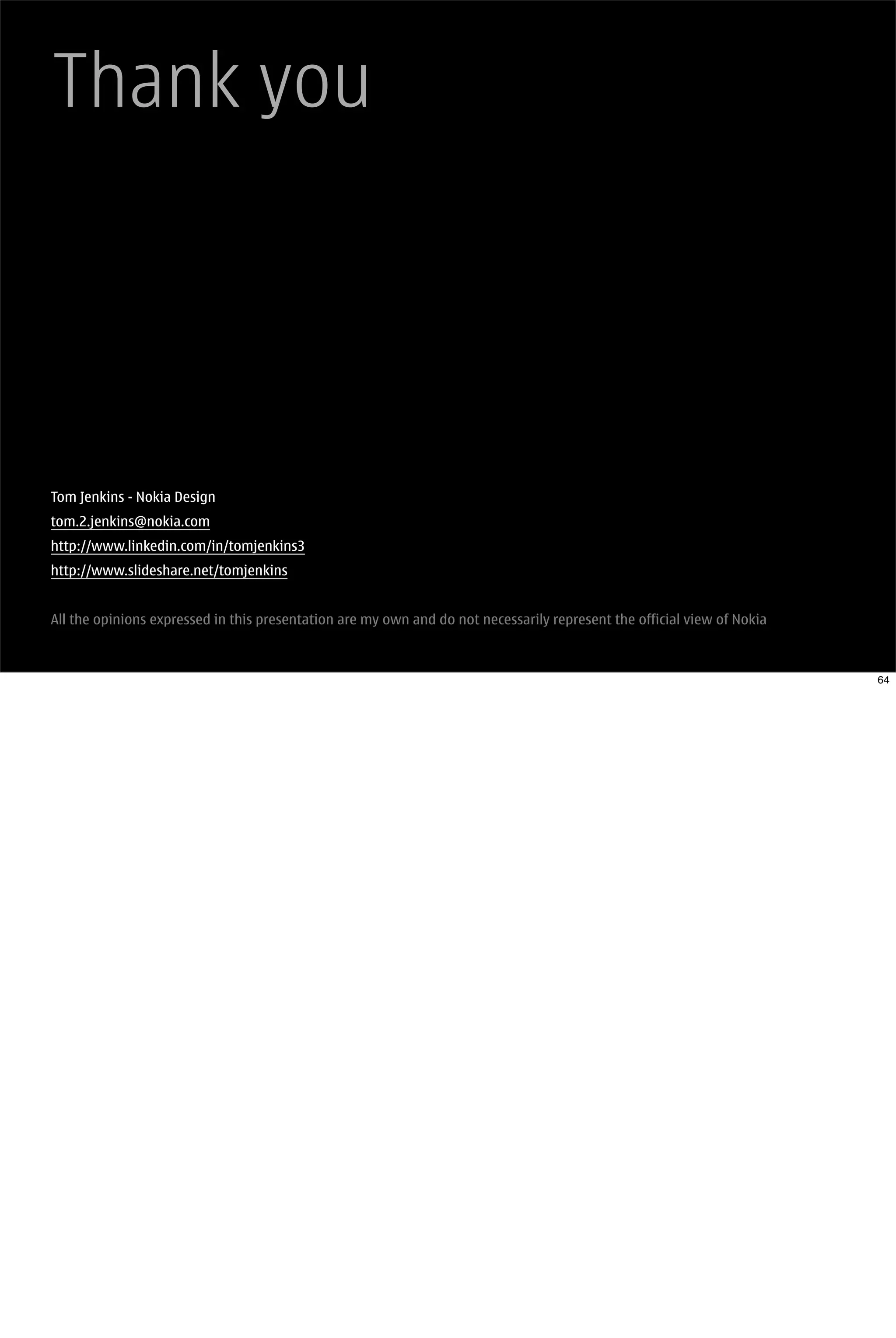 Thank you




Tom Jenkins - Nokia Design
tom.2.jenkins@nokia.com
http://www.linkedin.com/in/tomjenkins3
http://www.slideshare.net/tomjenkins


All the opinions expressed in this presentation are my own and do not necessarily represent the official view of Nokia



                                                                                                                         64
 
