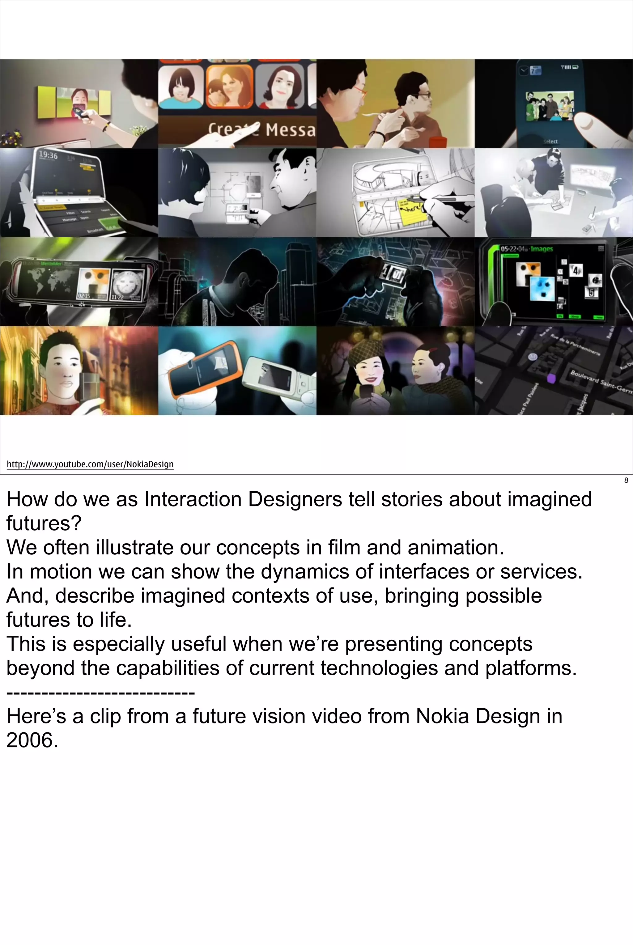 http://www.youtube.com/user/NokiaDesign
                                                                 8


How do we as Interaction Designers tell stories about imagined
futures?
We often illustrate our concepts in film and animation.
In motion we can show the dynamics of interfaces or services.
And, describe imagined contexts of use, bringing possible
futures to life.
This is especially useful when we’re presenting concepts
beyond the capabilities of current technologies and platforms.
---------------------------
Here’s a clip from a future vision video from Nokia Design in
2006.
 