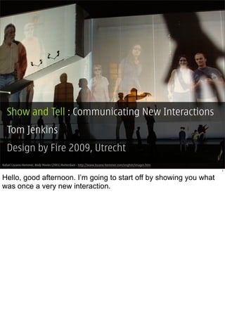 Show and Tell : Communicating New Interactions
  Tom Jenkins
  Design by Fire 2009, Utrecht
Rafael Lozano-Hemmer, Body Movies (2001) Rotterdam - http://www.lozano-hemmer.com/english/images.htm
                                                                                                       1


Hello, good afternoon. I’m going to start off by showing you what
was once a very new interaction.
 