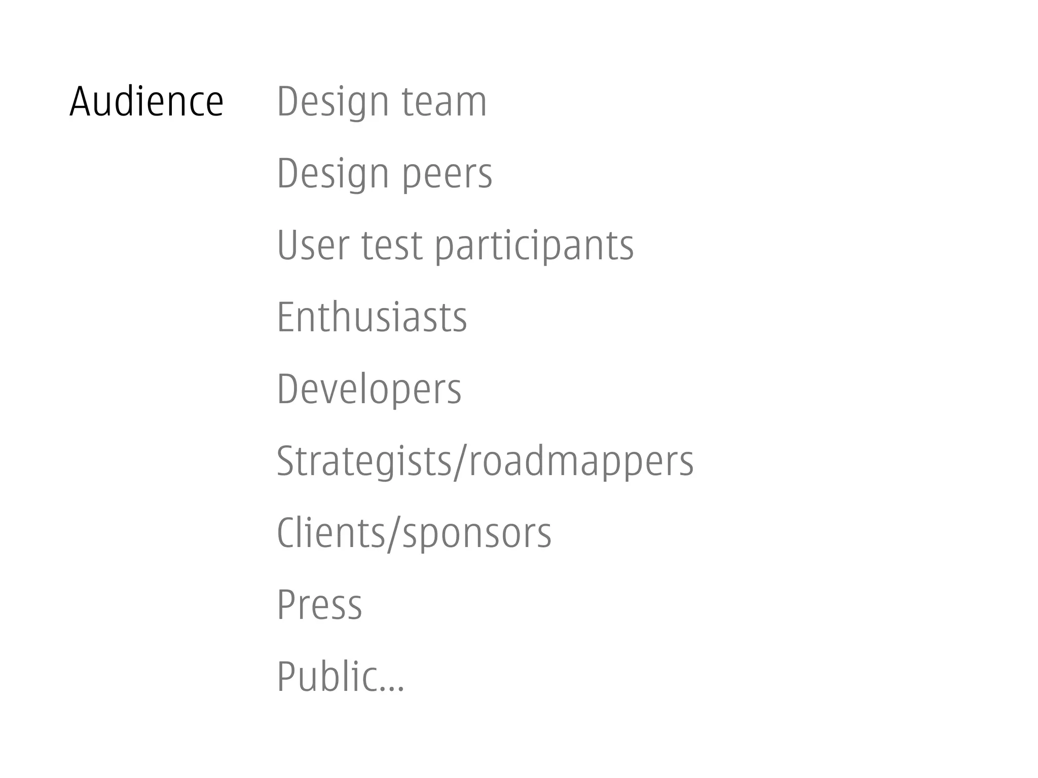 Audience   Design team
           Design peers
           User test participants
           Enthusiasts
           Developers
           Strategists/roadmappers
           Clients/sponsors
           Press
           Public...
 