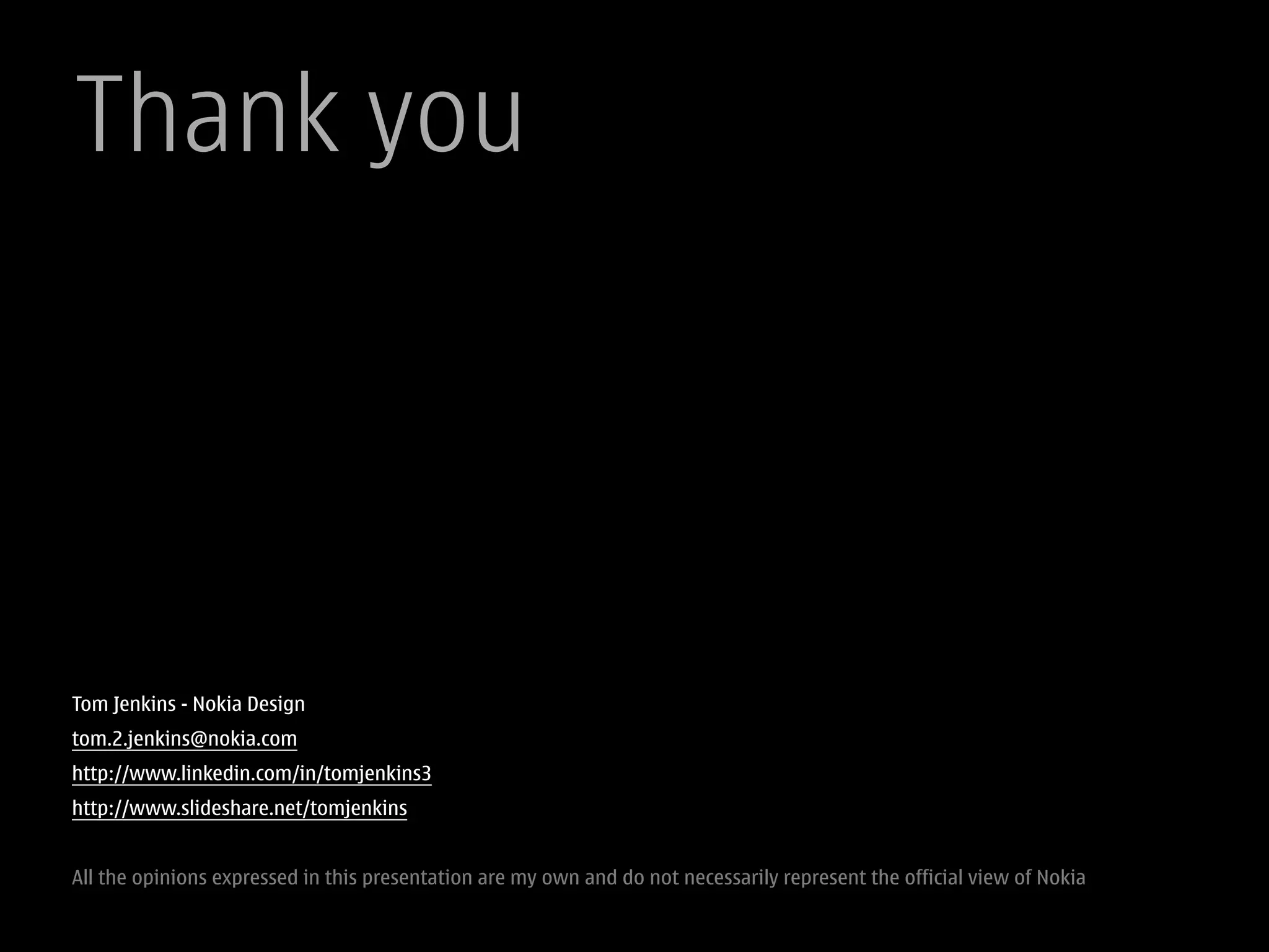 Thank you




Tom Jenkins - Nokia Design
tom.2.jenkins@nokia.com
http://www.linkedin.com/in/tomjenkins3
http://www.slideshare.net/tomjenkins


All the opinions expressed in this presentation are my own and do not necessarily represent the official view of Nokia
 
