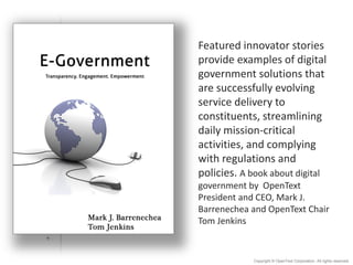 Featured  innovator  stories  
provide  examples  of  digital  
government  solutions  that  
are  successfully  evolving  
service  delivery  to  
constituents,  streamlining  
daily  mission-­‐critical  
activities,  and  complying  
with  regulations  and  
policies.  A  book  about  digital  
government  by    OpenText  
President  and  CEO,  Mark  J.  
Barrenechea  and  OpenText  Chair  
Tom  Jenkins

Copyright © OpenText Corporation. All rights reserved.

 