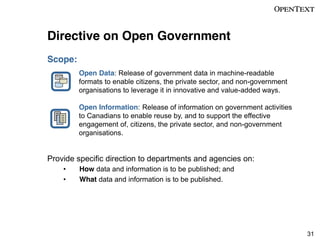 Directive on Open Government
Scope:
Open Data: Release of government data in machine-readable
formats to enable citizens, the private sector, and non-government
organisations to leverage it in innovative and value-added ways.
Open Information: Release of information on government activities
to Canadians to enable reuse by, and to support the effective
engagement of, citizens, the private sector, and non-government
organisations.

Provide specific direction to departments and agencies on:
How data and information is to be published; and
What data and information is to be published.

31

 