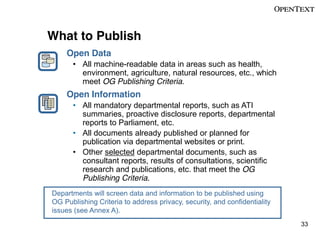 What to Publish
Open Data
All machine-readable data in areas such as health,
environment, agriculture, natural resources, etc., which
meet OG Publishing Criteria.

Open Information
All mandatory departmental reports, such as ATI
summaries, proactive disclosure reports, departmental
reports to Parliament, etc.
All documents already published or planned for
publication via departmental websites or print.
Other selected departmental documents, such as
consultant reports, results of consultations, scientific
research and publications, etc. that meet the OG
Publishing Criteria.
Departments will screen data and information to be published using
OG Publishing Criteria to address privacy, security, and confidentiality
issues (see Annex A).
33

 