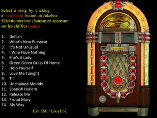 Select a song by clicking a numbered button on Jukebox S électionner une chanson en appuyant sur les chiffres r ouges Delilah What’s New Pussycat It’s Not Unusual I Who Have Nothing She’s A Lady Green Green Grass Of Home Help Yourself Love Me Tonight Till Unchained Melody Spanish Harlem Release Me Proud Mary My Way Exit ESC / Çıkış ESC